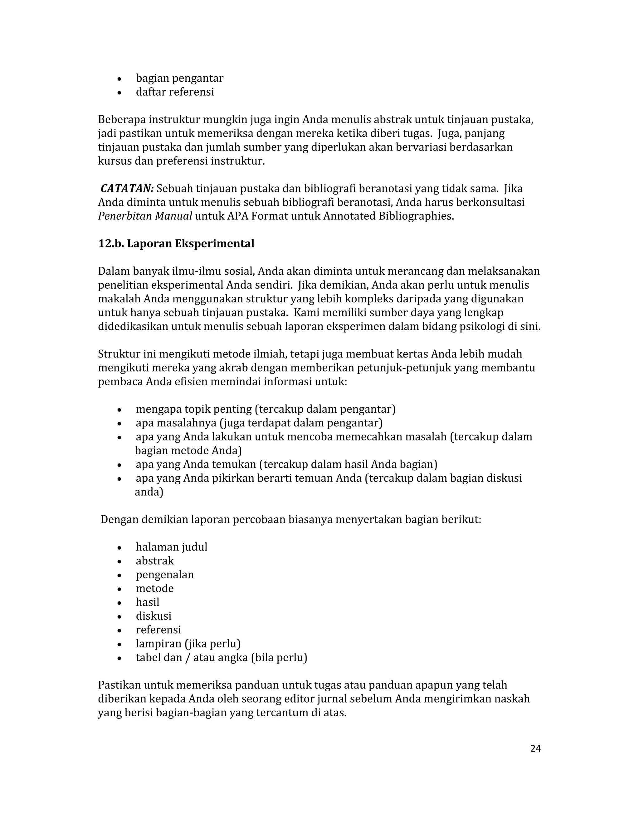 •    bagian pengantar  
    •    daftar referensi  

Beberapa instruktur mungkin juga ingin Anda menulis abstrak untuk tinjauan pustaka, 
jadi pastikan untuk memeriksa dengan mereka ketika diberi tugas.  Juga, panjang 
tinjauan pustaka dan jumlah sumber yang diperlukan akan bervariasi berdasarkan 
kursus dan preferensi instruktur.  

 CATATAN: Sebuah tinjauan pustaka dan bibliografi beranotasi yang tidak sama.  Jika 
Anda diminta untuk menulis sebuah bibliografi beranotasi, Anda harus berkonsultasi 
Penerbitan Manual untuk APA Format untuk Annotated Bibliographies.  

12.b. Laporan Eksperimental  

Dalam banyak ilmu‐ilmu sosial, Anda akan diminta untuk merancang dan melaksanakan 
penelitian eksperimental Anda sendiri.  Jika demikian, Anda akan perlu untuk menulis 
makalah Anda menggunakan struktur yang lebih kompleks daripada yang digunakan 
untuk hanya sebuah tinjauan pustaka.  Kami memiliki sumber daya yang lengkap 
didedikasikan untuk menulis sebuah laporan eksperimen dalam bidang psikologi di sini.  

Struktur ini mengikuti metode ilmiah, tetapi juga membuat kertas Anda lebih mudah 
mengikuti mereka yang akrab dengan memberikan petunjuk‐petunjuk yang membantu 
pembaca Anda efisien memindai informasi untuk:  

    •  mengapa topik penting (tercakup dalam pengantar)  
    •  apa masalahnya (juga terdapat dalam pengantar)  
    •  apa yang Anda lakukan untuk mencoba memecahkan masalah (tercakup dalam 
       bagian metode Anda)  
    •  apa yang Anda temukan (tercakup dalam hasil Anda bagian)  
    •  apa yang Anda pikirkan berarti temuan Anda (tercakup dalam bagian diskusi 
       anda)  

 Dengan demikian laporan percobaan biasanya menyertakan bagian berikut:  

    •    halaman judul  
    •    abstrak  
    •    pengenalan  
    •    metode  
    •    hasil  
    •    diskusi  
    •    referensi  
    •    lampiran (jika perlu)  
    •    tabel dan / atau angka (bila perlu)  

Pastikan untuk memeriksa panduan untuk tugas atau panduan apapun yang telah 
diberikan kepada Anda oleh seorang editor jurnal sebelum Anda mengirimkan naskah 
yang berisi bagian‐bagian yang tercantum di atas.  


                                                                                       24 

 
 