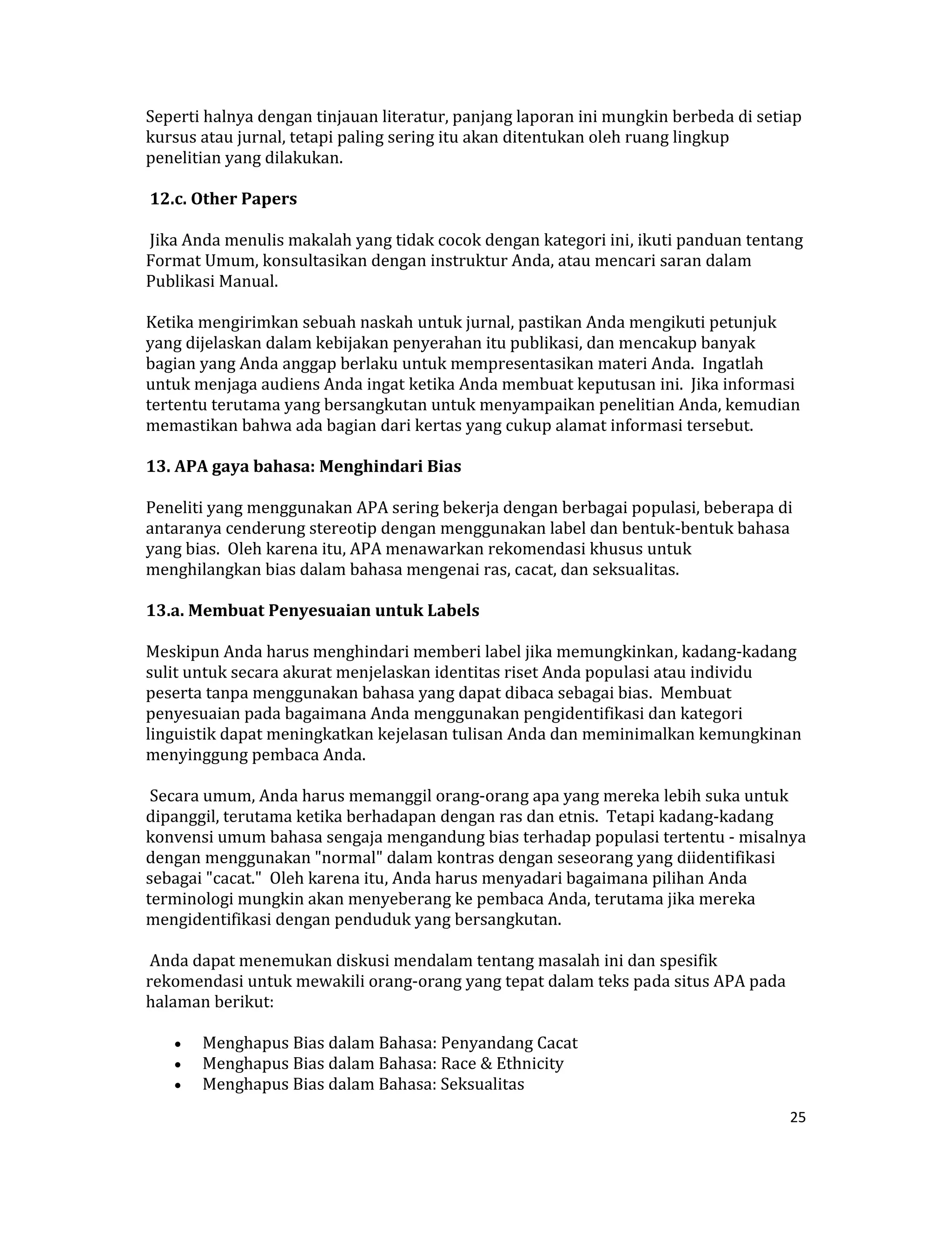 Seperti halnya dengan tinjauan literatur, panjang laporan ini mungkin berbeda di setiap 
kursus atau jurnal, tetapi paling sering itu akan ditentukan oleh ruang lingkup 
penelitian yang dilakukan.  

 12.c. Other Papers  

 Jika Anda menulis makalah yang tidak cocok dengan kategori ini, ikuti panduan tentang 
Format Umum, konsultasikan dengan instruktur Anda, atau mencari saran dalam 
Publikasi Manual.  

Ketika mengirimkan sebuah naskah untuk jurnal, pastikan Anda mengikuti petunjuk 
yang dijelaskan dalam kebijakan penyerahan itu publikasi, dan mencakup banyak 
bagian yang Anda anggap berlaku untuk mempresentasikan materi Anda.  Ingatlah 
untuk menjaga audiens Anda ingat ketika Anda membuat keputusan ini.  Jika informasi 
tertentu terutama yang bersangkutan untuk menyampaikan penelitian Anda, kemudian 
memastikan bahwa ada bagian dari kertas yang cukup alamat informasi tersebut.  

13. APA gaya bahasa: Menghindari Bias  

Peneliti yang menggunakan APA sering bekerja dengan berbagai populasi, beberapa di 
antaranya cenderung stereotip dengan menggunakan label dan bentuk‐bentuk bahasa 
yang bias.  Oleh karena itu, APA menawarkan rekomendasi khusus untuk 
menghilangkan bias dalam bahasa mengenai ras, cacat, dan seksualitas.  

13.a. Membuat Penyesuaian untuk Labels  

Meskipun Anda harus menghindari memberi label jika memungkinkan, kadang‐kadang 
sulit untuk secara akurat menjelaskan identitas riset Anda populasi atau individu 
peserta tanpa menggunakan bahasa yang dapat dibaca sebagai bias.  Membuat 
penyesuaian pada bagaimana Anda menggunakan pengidentifikasi dan kategori 
linguistik dapat meningkatkan kejelasan tulisan Anda dan meminimalkan kemungkinan 
menyinggung pembaca Anda.  

 Secara umum, Anda harus memanggil orang‐orang apa yang mereka lebih suka untuk 
dipanggil, terutama ketika berhadapan dengan ras dan etnis.  Tetapi kadang‐kadang 
konvensi umum bahasa sengaja mengandung bias terhadap populasi tertentu ‐ misalnya 
dengan menggunakan "normal" dalam kontras dengan seseorang yang diidentifikasi 
sebagai "cacat."  Oleh karena itu, Anda harus menyadari bagaimana pilihan Anda 
terminologi mungkin akan menyeberang ke pembaca Anda, terutama jika mereka 
mengidentifikasi dengan penduduk yang bersangkutan.  

 Anda dapat menemukan diskusi mendalam tentang masalah ini dan spesifik 
rekomendasi untuk mewakili orang‐orang yang tepat dalam teks pada situs APA pada 
halaman berikut:  

    •    Menghapus Bias dalam Bahasa: Penyandang Cacat  
    •    Menghapus Bias dalam Bahasa: Race & Ethnicity  
    •    Menghapus Bias dalam Bahasa: Seksualitas  
                                                                                     25 

 
 