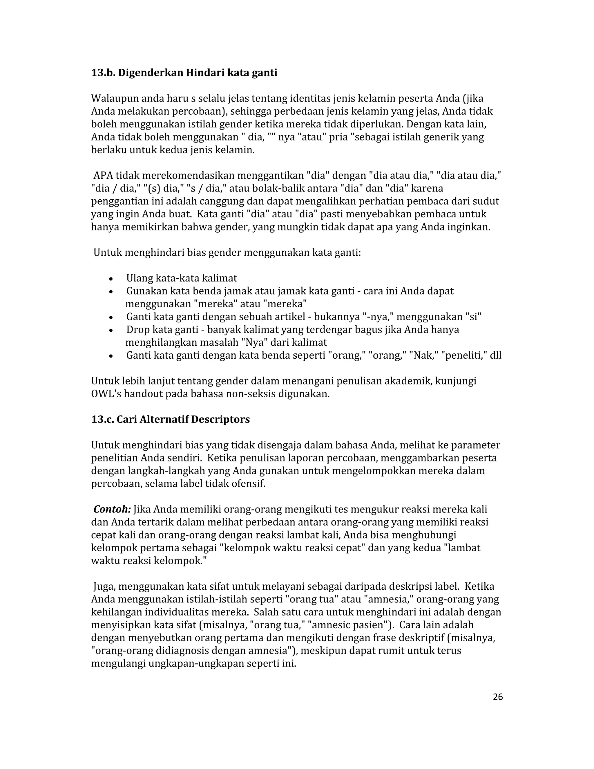 13.b. Digenderkan Hindari kata ganti  

Walaupun anda haru s selalu jelas tentang identitas jenis kelamin peserta Anda (jika 
Anda melakukan percobaan), sehingga perbedaan jenis kelamin yang jelas, Anda tidak 
boleh menggunakan istilah gender ketika mereka tidak diperlukan. Dengan kata lain, 
Anda tidak boleh menggunakan " dia, "" nya "atau" pria "sebagai istilah generik yang 
berlaku untuk kedua jenis kelamin.  

 APA tidak merekomendasikan menggantikan "dia" dengan "dia atau dia," "dia atau dia," 
"dia / dia," "(s) dia," "s / dia," atau bolak‐balik antara "dia" dan "dia" karena 
penggantian ini adalah canggung dan dapat mengalihkan perhatian pembaca dari sudut 
yang ingin Anda buat.  Kata ganti "dia" atau "dia" pasti menyebabkan pembaca untuk 
hanya memikirkan bahwa gender, yang mungkin tidak dapat apa yang Anda inginkan.  

 Untuk menghindari bias gender menggunakan kata ganti:  

    •  Ulang kata‐kata kalimat  
    •  Gunakan kata benda jamak atau jamak kata ganti ‐ cara ini Anda dapat 
       menggunakan "mereka" atau "mereka"  
    •  Ganti kata ganti dengan sebuah artikel ‐ bukannya "‐nya," menggunakan "si"  
    •  Drop kata ganti ‐ banyak kalimat yang terdengar bagus jika Anda hanya 
       menghilangkan masalah "Nya" dari kalimat  
    •  Ganti kata ganti dengan kata benda seperti "orang," "orang," "Nak," "peneliti," dll  

Untuk lebih lanjut tentang gender dalam menangani penulisan akademik, kunjungi 
OWL's handout pada bahasa non‐seksis digunakan.  

13.c. Cari Alternatif Descriptors  

Untuk menghindari bias yang tidak disengaja dalam bahasa Anda, melihat ke parameter 
penelitian Anda sendiri.  Ketika penulisan laporan percobaan, menggambarkan peserta 
dengan langkah‐langkah yang Anda gunakan untuk mengelompokkan mereka dalam 
percobaan, selama label tidak ofensif.  

 Contoh: Jika Anda memiliki orang‐orang mengikuti tes mengukur reaksi mereka kali 
dan Anda tertarik dalam melihat perbedaan antara orang‐orang yang memiliki reaksi 
cepat kali dan orang‐orang dengan reaksi lambat kali, Anda bisa menghubungi 
kelompok pertama sebagai "kelompok waktu reaksi cepat" dan yang kedua "lambat 
waktu reaksi kelompok."  

 Juga, menggunakan kata sifat untuk melayani sebagai daripada deskripsi label.  Ketika 
Anda menggunakan istilah‐istilah seperti "orang tua" atau "amnesia," orang‐orang yang 
kehilangan individualitas mereka.  Salah satu cara untuk menghindari ini adalah dengan 
menyisipkan kata sifat (misalnya, "orang tua," "amnesic pasien").  Cara lain adalah 
dengan menyebutkan orang pertama dan mengikuti dengan frase deskriptif (misalnya, 
"orang‐orang didiagnosis dengan amnesia"), meskipun dapat rumit untuk terus 
mengulangi ungkapan‐ungkapan seperti ini.  


                                                                                        26 

 
 