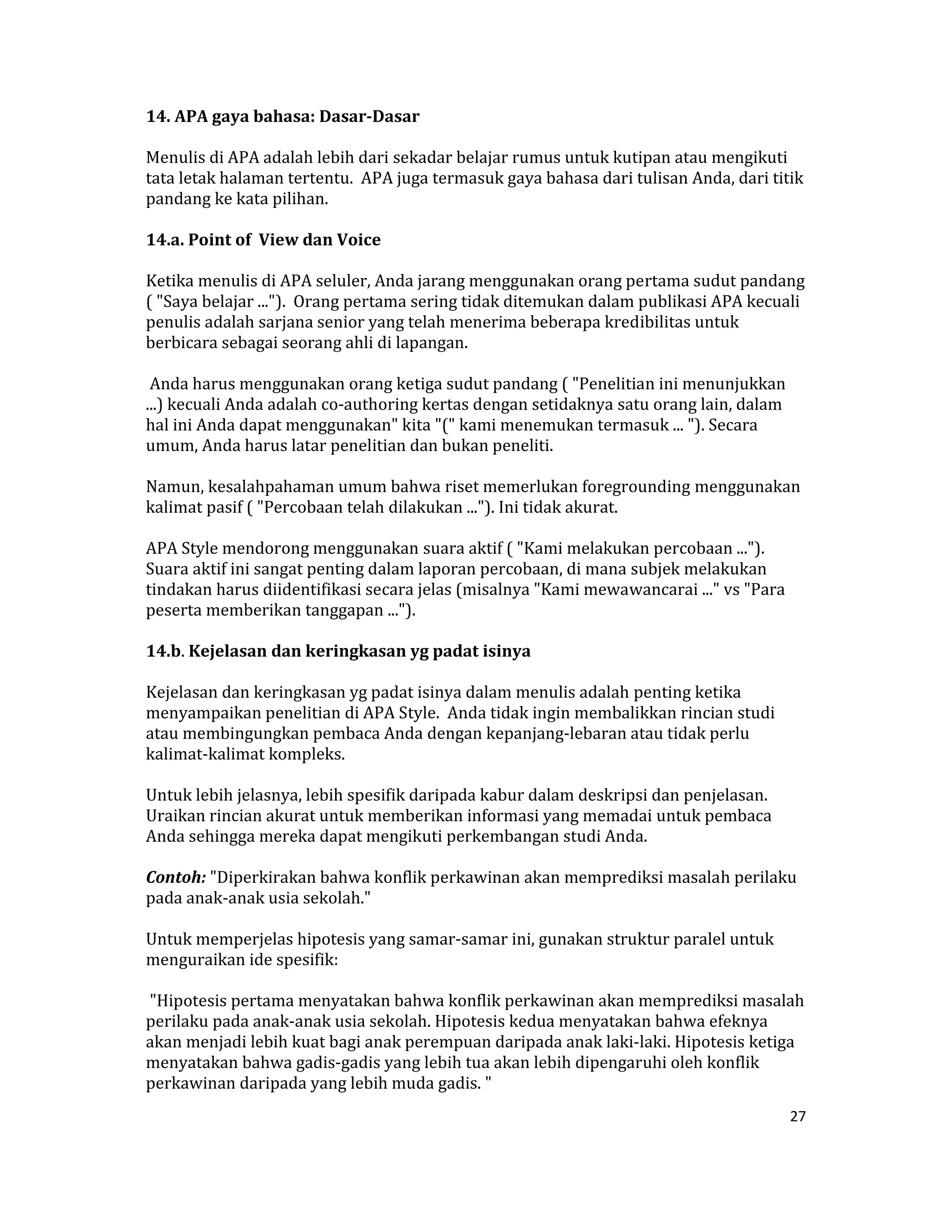 14. APA gaya bahasa: Dasar­Dasar  

Menulis di APA adalah lebih dari sekadar belajar rumus untuk kutipan atau mengikuti 
tata letak halaman tertentu.  APA juga termasuk gaya bahasa dari tulisan Anda, dari titik 
pandang ke kata pilihan.  

14.a. Point of  View dan Voice  

Ketika menulis di APA seluler, Anda jarang menggunakan orang pertama sudut pandang 
( "Saya belajar ...").  Orang pertama sering tidak ditemukan dalam publikasi APA kecuali 
penulis adalah sarjana senior yang telah menerima beberapa kredibilitas untuk 
berbicara sebagai seorang ahli di lapangan.  

 Anda harus menggunakan orang ketiga sudut pandang ( "Penelitian ini menunjukkan 
...) kecuali Anda adalah co‐authoring kertas dengan setidaknya satu orang lain, dalam 
hal ini Anda dapat menggunakan" kita "(" kami menemukan termasuk ... "). Secara 
umum, Anda harus latar penelitian dan bukan peneliti.  

Namun, kesalahpahaman umum bahwa riset memerlukan foregrounding menggunakan 
kalimat pasif ( "Percobaan telah dilakukan ..."). Ini tidak akurat.  

APA Style mendorong menggunakan suara aktif ( "Kami melakukan percobaan ...").  
Suara aktif ini sangat penting dalam laporan percobaan, di mana subjek melakukan 
tindakan harus diidentifikasi secara jelas (misalnya "Kami mewawancarai ..." vs "Para 
peserta memberikan tanggapan ...").  

14.b. Kejelasan dan keringkasan yg padat isinya  

Kejelasan dan keringkasan yg padat isinya dalam menulis adalah penting ketika 
menyampaikan penelitian di APA Style.  Anda tidak ingin membalikkan rincian studi 
atau membingungkan pembaca Anda dengan kepanjang‐lebaran atau tidak perlu 
kalimat‐kalimat kompleks.  

Untuk lebih jelasnya, lebih spesifik daripada kabur dalam deskripsi dan penjelasan.  
Uraikan rincian akurat untuk memberikan informasi yang memadai untuk pembaca 
Anda sehingga mereka dapat mengikuti perkembangan studi Anda.  

Contoh: "Diperkirakan bahwa konflik perkawinan akan memprediksi masalah perilaku 
pada anak‐anak usia sekolah."  

Untuk memperjelas hipotesis yang samar‐samar ini, gunakan struktur paralel untuk 
menguraikan ide spesifik:  

 "Hipotesis pertama menyatakan bahwa konflik perkawinan akan memprediksi masalah 
perilaku pada anak‐anak usia sekolah. Hipotesis kedua menyatakan bahwa efeknya 
akan menjadi lebih kuat bagi anak perempuan daripada anak laki‐laki. Hipotesis ketiga 
menyatakan bahwa gadis‐gadis yang lebih tua akan lebih dipengaruhi oleh konflik 
perkawinan daripada yang lebih muda gadis. "  
                                                                                         27 

 
 