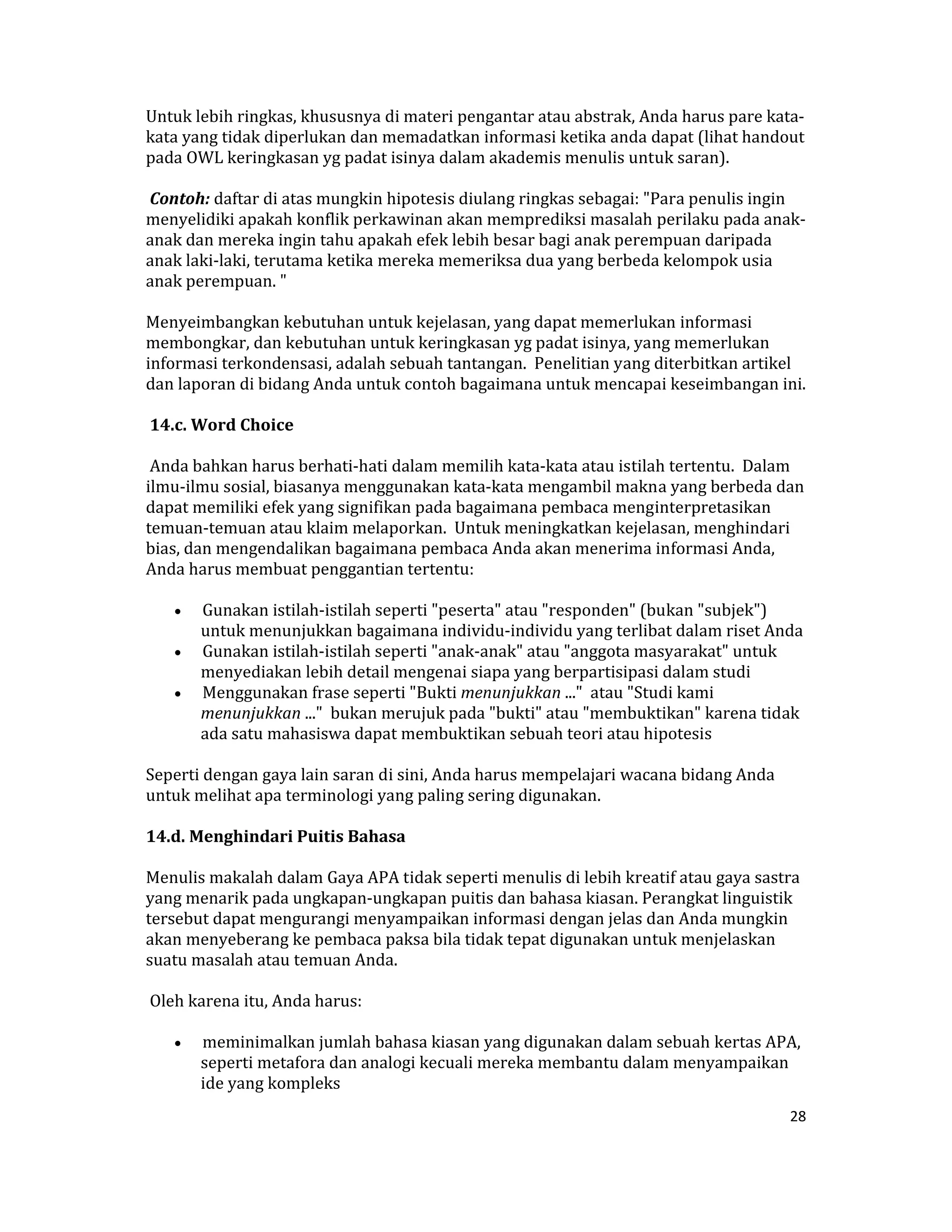 Untuk lebih ringkas, khususnya di materi pengantar atau abstrak, Anda harus pare kata‐
kata yang tidak diperlukan dan memadatkan informasi ketika anda dapat (lihat handout 
pada OWL keringkasan yg padat isinya dalam akademis menulis untuk saran).  

 Contoh: daftar di atas mungkin hipotesis diulang ringkas sebagai: "Para penulis ingin 
menyelidiki apakah konflik perkawinan akan memprediksi masalah perilaku pada anak‐
anak dan mereka ingin tahu apakah efek lebih besar bagi anak perempuan daripada 
anak laki‐laki, terutama ketika mereka memeriksa dua yang berbeda kelompok usia 
anak perempuan. "  

Menyeimbangkan kebutuhan untuk kejelasan, yang dapat memerlukan informasi 
membongkar, dan kebutuhan untuk keringkasan yg padat isinya, yang memerlukan 
informasi terkondensasi, adalah sebuah tantangan.  Penelitian yang diterbitkan artikel 
dan laporan di bidang Anda untuk contoh bagaimana untuk mencapai keseimbangan ini.  

 14.c. Word Choice  

 Anda bahkan harus berhati‐hati dalam memilih kata‐kata atau istilah tertentu.  Dalam 
ilmu‐ilmu sosial, biasanya menggunakan kata‐kata mengambil makna yang berbeda dan 
dapat memiliki efek yang signifikan pada bagaimana pembaca menginterpretasikan 
temuan‐temuan atau klaim melaporkan.  Untuk meningkatkan kejelasan, menghindari 
bias, dan mengendalikan bagaimana pembaca Anda akan menerima informasi Anda, 
Anda harus membuat penggantian tertentu:  

    •  Gunakan istilah‐istilah seperti "peserta" atau "responden" (bukan "subjek") 
       untuk menunjukkan bagaimana individu‐individu yang terlibat dalam riset Anda  
    •  Gunakan istilah‐istilah seperti "anak‐anak" atau "anggota masyarakat" untuk 
       menyediakan lebih detail mengenai siapa yang berpartisipasi dalam studi  
    •  Menggunakan frase seperti "Bukti menunjukkan ..."  atau "Studi kami 
       menunjukkan ..."  bukan merujuk pada "bukti" atau "membuktikan" karena tidak 
       ada satu mahasiswa dapat membuktikan sebuah teori atau hipotesis  

Seperti dengan gaya lain saran di sini, Anda harus mempelajari wacana bidang Anda 
untuk melihat apa terminologi yang paling sering digunakan.  

14.d. Menghindari Puitis Bahasa  

Menulis makalah dalam Gaya APA tidak seperti menulis di lebih kreatif atau gaya sastra 
yang menarik pada ungkapan‐ungkapan puitis dan bahasa kiasan. Perangkat linguistik 
tersebut dapat mengurangi menyampaikan informasi dengan jelas dan Anda mungkin 
akan menyeberang ke pembaca paksa bila tidak tepat digunakan untuk menjelaskan 
suatu masalah atau temuan Anda.  

 Oleh karena itu, Anda harus:  

    •    meminimalkan jumlah bahasa kiasan yang digunakan dalam sebuah kertas APA, 
         seperti metafora dan analogi kecuali mereka membantu dalam menyampaikan 
         ide yang kompleks  
                                                                                     28 

 
 
