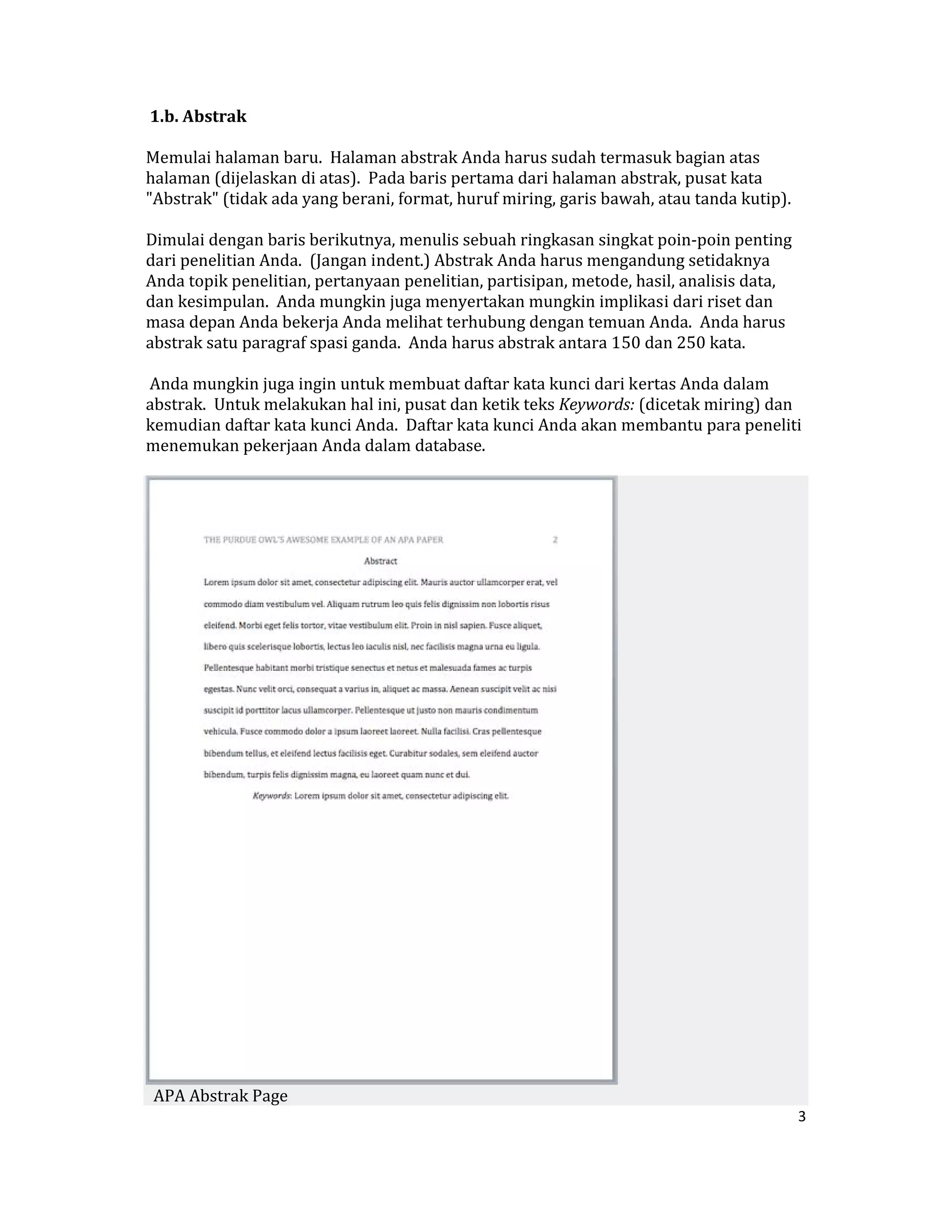 1.b. Abstrak  

Memulai halaman baru.  Halaman abstrak Anda harus sudah termasuk bagian atas 
halaman (dijelaskan di atas).  Pada baris pertama dari halaman abstrak, pusat kata 
"Abstrak" (tidak ada yang berani, format, huruf miring, garis bawah, atau tanda kutip).  

Dimulai dengan baris berikutnya, menulis sebuah ringkasan singkat poin‐poin penting 
dari penelitian Anda.  (Jangan indent.) Abstrak Anda harus mengandung setidaknya 
Anda topik penelitian, pertanyaan penelitian, partisipan, metode, hasil, analisis data, 
dan kesimpulan.  Anda mungkin juga menyertakan mungkin implikasi dari riset dan 
masa depan Anda bekerja Anda melihat terhubung dengan temuan Anda.  Anda harus 
abstrak satu paragraf spasi ganda.  Anda harus abstrak antara 150 dan 250 kata.  

 Anda mungkin juga ingin untuk membuat daftar kata kunci dari kertas Anda dalam 
abstrak.  Untuk melakukan hal ini, pusat dan ketik teks Keywords: (dicetak miring) dan 
kemudian daftar kata kunci Anda.  Daftar kata kunci Anda akan membantu para peneliti 
menemukan pekerjaan Anda dalam database.  




                                                                 
  APA Abstrak Page  
                                                                                           3 

 
 