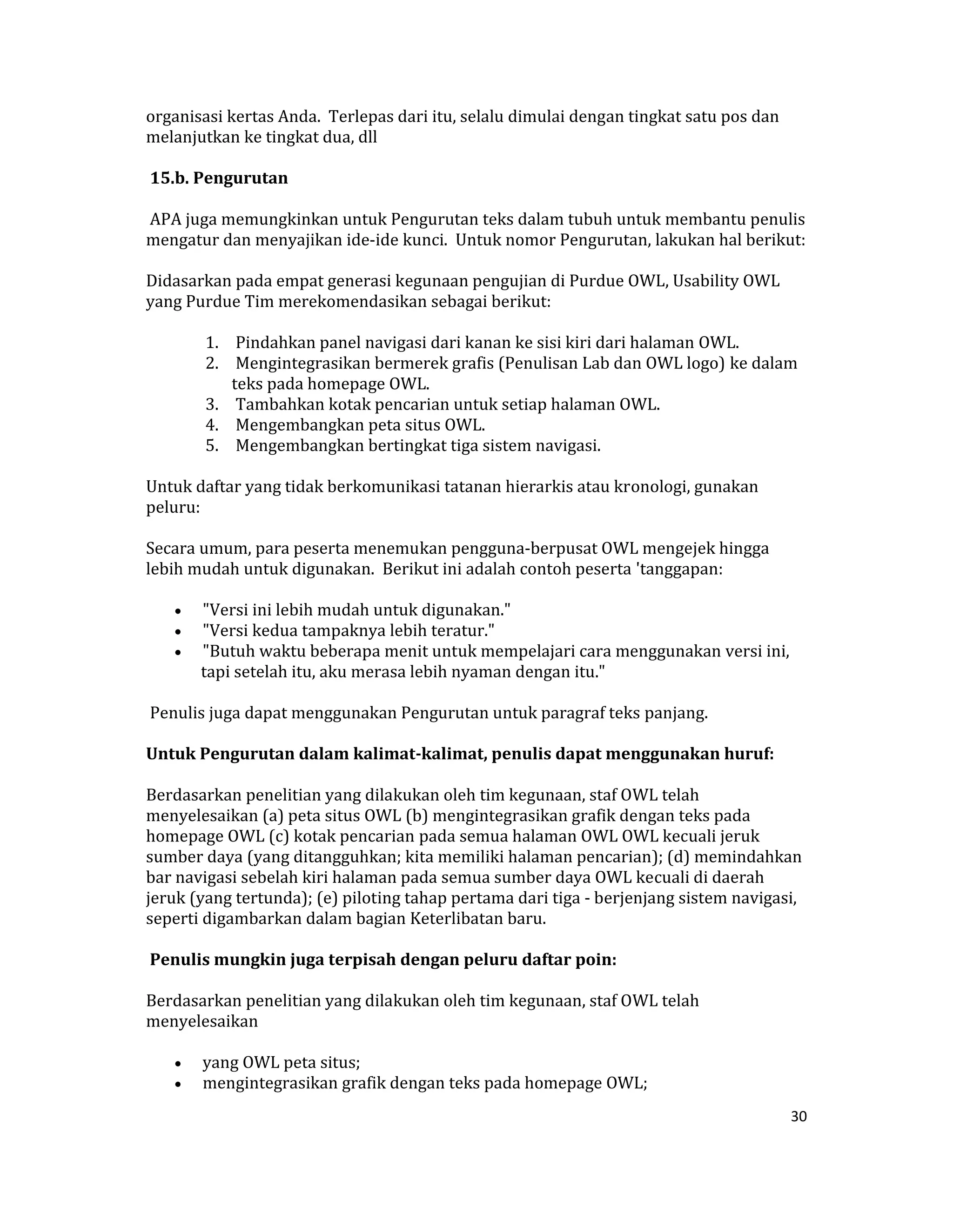 organisasi kertas Anda.  Terlepas dari itu, selalu dimulai dengan tingkat satu pos dan 
melanjutkan ke tingkat dua, dll  

 15.b. Pengurutan  

 APA juga memungkinkan untuk Pengurutan teks dalam tubuh untuk membantu penulis 
mengatur dan menyajikan ide‐ide kunci.  Untuk nomor Pengurutan, lakukan hal berikut:  

Didasarkan pada empat generasi kegunaan pengujian di Purdue OWL, Usability OWL 
yang Purdue Tim merekomendasikan sebagai berikut:  

        1.  Pindahkan panel navigasi dari kanan ke sisi kiri dari halaman OWL.  
        2.  Mengintegrasikan bermerek grafis (Penulisan Lab dan OWL logo) ke dalam 
           teks pada homepage OWL.  
        3.  Tambahkan kotak pencarian untuk setiap halaman OWL.  
        4.  Mengembangkan peta situs OWL.  
        5.  Mengembangkan bertingkat tiga sistem navigasi.  

Untuk daftar yang tidak berkomunikasi tatanan hierarkis atau kronologi, gunakan 
peluru:  

Secara umum, para peserta menemukan pengguna‐berpusat OWL mengejek hingga 
lebih mudah untuk digunakan.  Berikut ini adalah contoh peserta 'tanggapan:  

    •    "Versi ini lebih mudah untuk digunakan."  
    •    "Versi kedua tampaknya lebih teratur."  
    •    "Butuh waktu beberapa menit untuk mempelajari cara menggunakan versi ini, 
         tapi setelah itu, aku merasa lebih nyaman dengan itu."  

 Penulis juga dapat menggunakan Pengurutan untuk paragraf teks panjang.  

Untuk Pengurutan dalam kalimat­kalimat, penulis dapat menggunakan huruf:  

Berdasarkan penelitian yang dilakukan oleh tim kegunaan, staf OWL telah 
menyelesaikan (a) peta situs OWL (b) mengintegrasikan grafik dengan teks pada 
homepage OWL (c) kotak pencarian pada semua halaman OWL OWL kecuali jeruk 
sumber daya (yang ditangguhkan; kita memiliki halaman pencarian); (d) memindahkan 
bar navigasi sebelah kiri halaman pada semua sumber daya OWL kecuali di daerah 
jeruk (yang tertunda); (e) piloting tahap pertama dari tiga ‐ berjenjang sistem navigasi, 
seperti digambarkan dalam bagian Keterlibatan baru.  

 Penulis mungkin juga terpisah dengan peluru daftar poin:  

Berdasarkan penelitian yang dilakukan oleh tim kegunaan, staf OWL telah 
menyelesaikan  

    •    yang OWL peta situs;  
    •    mengintegrasikan grafik dengan teks pada homepage OWL;  
                                                                                          30 

 
 