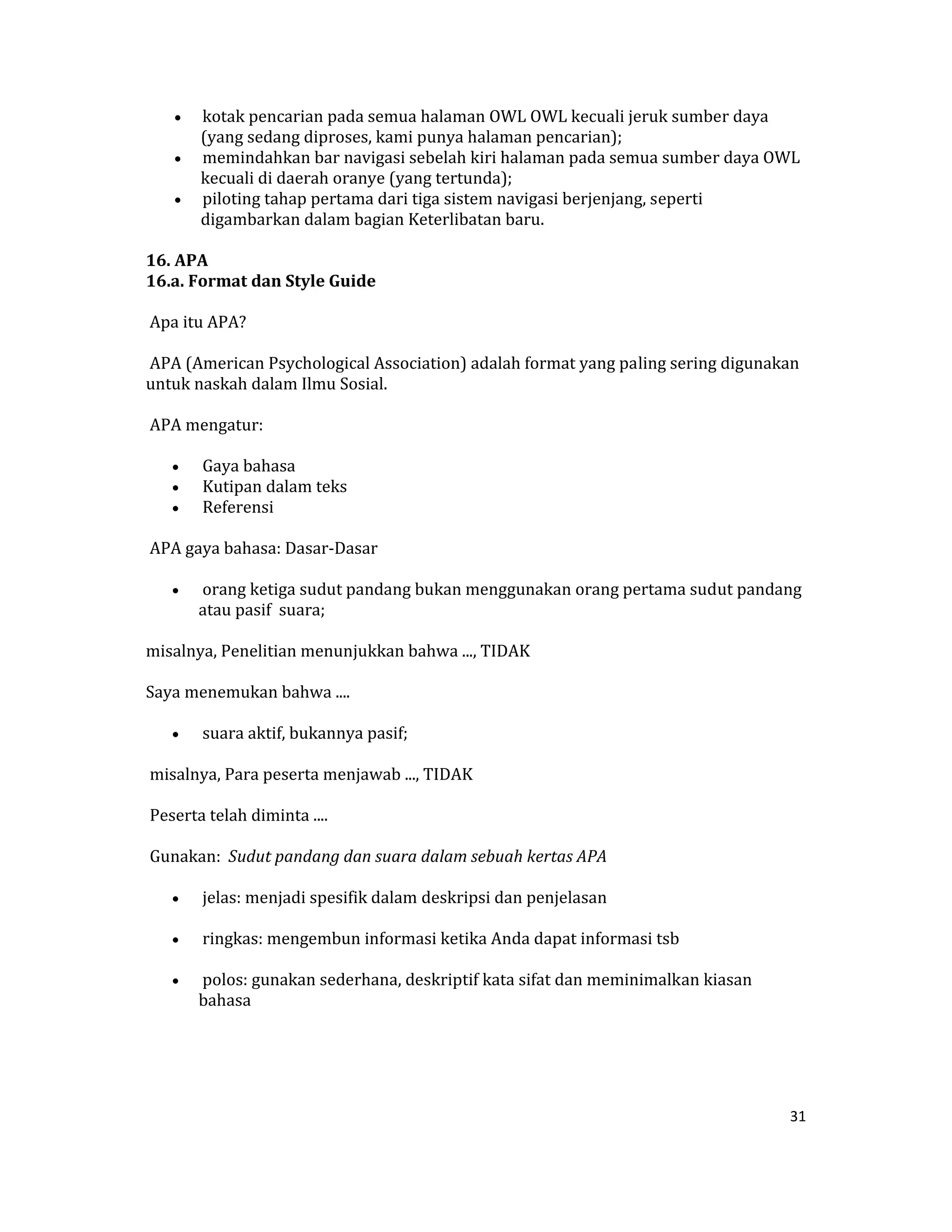 •  kotak pencarian pada semua halaman OWL OWL kecuali jeruk sumber daya 
        (yang sedang diproses, kami punya halaman pencarian);  
     •  memindahkan bar navigasi sebelah kiri halaman pada semua sumber daya OWL 
        kecuali di daerah oranye (yang tertunda);  
     •  piloting tahap pertama dari tiga sistem navigasi berjenjang, seperti 
        digambarkan dalam bagian Keterlibatan baru.  

16. APA  
16.a. Format dan Style Guide  

 Apa itu APA?  

 APA (American Psychological Association) adalah format yang paling sering digunakan 
untuk naskah dalam Ilmu Sosial.  

 APA mengatur:  

     •    Gaya bahasa  
     •    Kutipan dalam teks  
     •    Referensi  

 APA gaya bahasa: Dasar‐Dasar  

     •    orang ketiga sudut pandang bukan menggunakan orang pertama sudut pandang 
         atau pasif  suara;  

misalnya, Penelitian menunjukkan bahwa ..., TIDAK  

Saya menemukan bahwa ....  

     •    suara aktif, bukannya pasif;  

 misalnya, Para peserta menjawab ..., TIDAK  

 Peserta telah diminta ....  

 Gunakan:  Sudut pandang dan suara dalam sebuah kertas APA  

     •    jelas: menjadi spesifik dalam deskripsi dan penjelasan  

     •    ringkas: mengembun informasi ketika Anda dapat informasi tsb 

     •    polos: gunakan sederhana, deskriptif kata sifat dan meminimalkan kiasan 
         bahasa  

  

 
                                                                                     31 

 
 