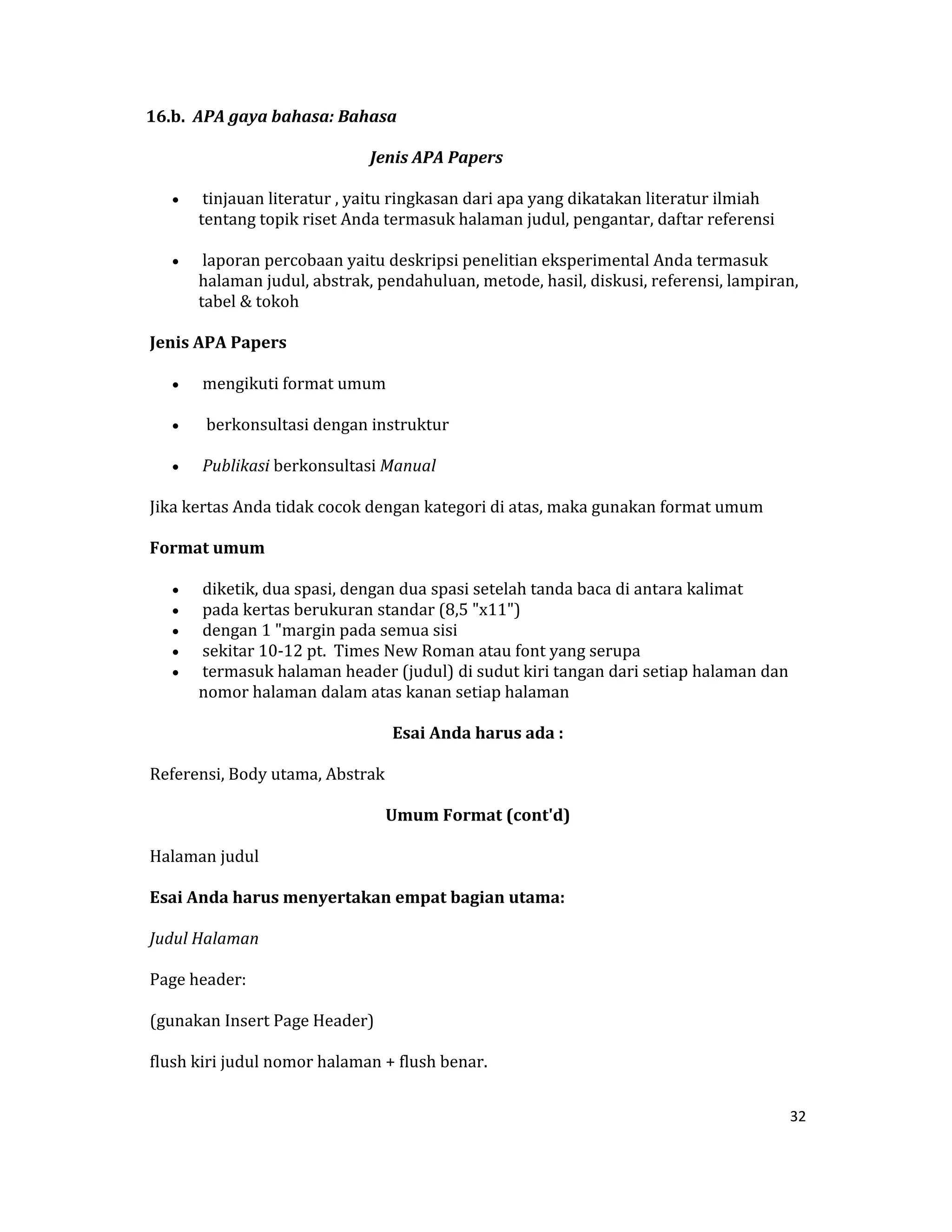 16.b.  APA gaya bahasa: Bahasa 

                                                          Jenis APA Papers 

     •     tinjauan literatur , yaitu ringkasan dari apa yang dikatakan literatur ilmiah 
          tentang topik riset Anda termasuk halaman judul, pengantar, daftar referensi  

     •     laporan percobaan yaitu deskripsi penelitian eksperimental Anda termasuk 
          halaman judul, abstrak, pendahuluan, metode, hasil, diskusi, referensi, lampiran, 
          tabel & tokoh  

 Jenis APA Papers  

     •     mengikuti format umum  

     •      berkonsultasi dengan instruktur  

     •     Publikasi berkonsultasi Manual  

 Jika kertas Anda tidak cocok dengan kategori di atas, maka gunakan format umum 

 Format umum  

     •     diketik, dua spasi, dengan dua spasi setelah tanda baca di antara kalimat  
     •     pada kertas berukuran standar (8,5 "x11")  
     •     dengan 1 "margin pada semua sisi  
     •     sekitar 10‐12 pt.  Times New Roman atau font yang serupa  
     •     termasuk halaman header (judul) di sudut kiri tangan dari setiap halaman dan 
          nomor halaman dalam atas kanan setiap halaman  

                                                   Esai Anda harus ada : 

 Referensi, Body utama, Abstrak  

                                                 Umum Format (cont'd) 

 Halaman judul  

 Esai Anda harus menyertakan empat bagian utama:  

 Judul Halaman  

 Page header:  

 (gunakan Insert Page Header)  

 flush kiri judul nomor halaman + flush benar.  


                                                                                            32 

 
 