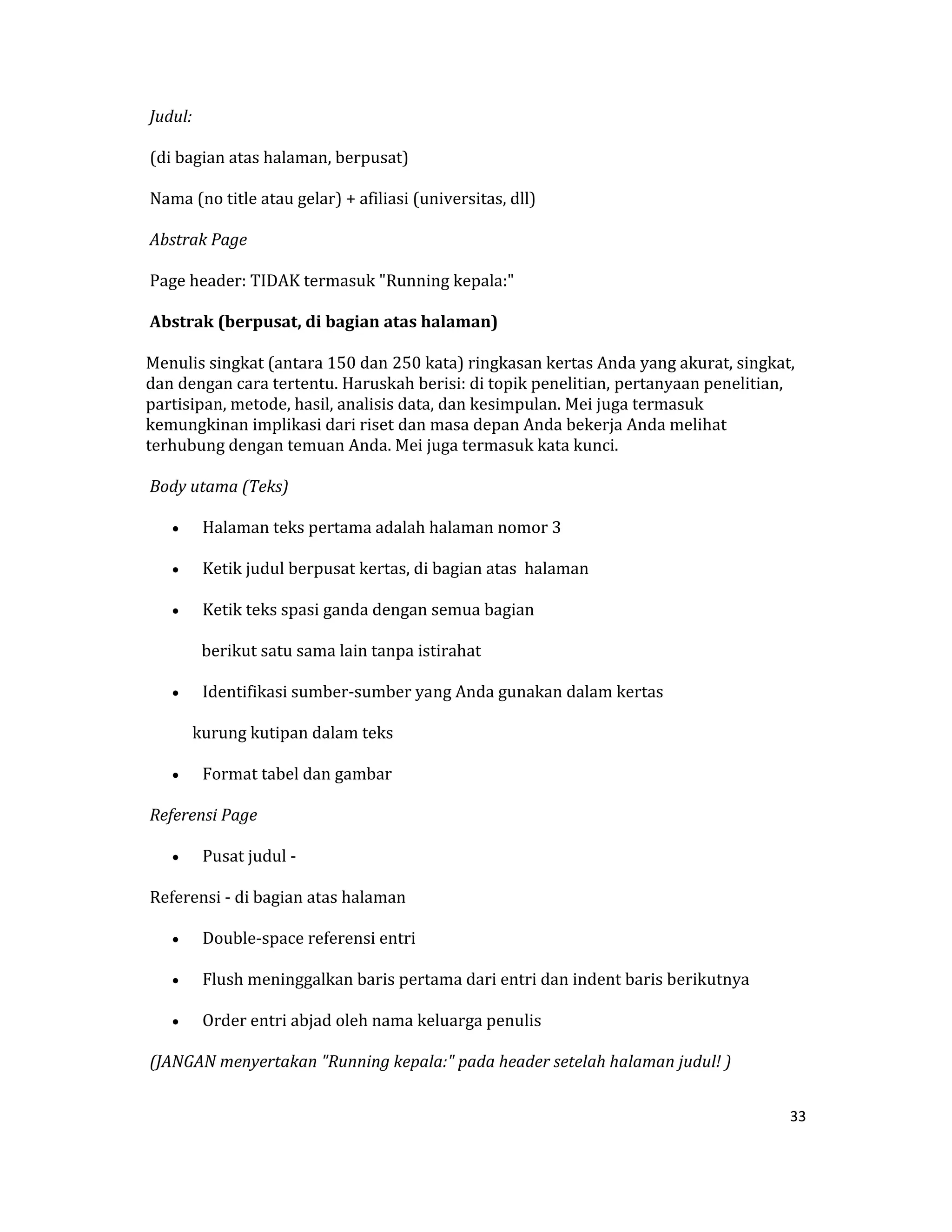  Judul:  

 (di bagian atas halaman, berpusat)  

 Nama (no title atau gelar) + afiliasi (universitas, dll)  

 Abstrak Page  

 Page header: TIDAK termasuk "Running kepala:"  

 Abstrak (berpusat, di bagian atas halaman)  

Menulis singkat (antara 150 dan 250 kata) ringkasan kertas Anda yang akurat, singkat, 
dan dengan cara tertentu. Haruskah berisi: di topik penelitian, pertanyaan penelitian, 
partisipan, metode, hasil, analisis data, dan kesimpulan. Mei juga termasuk 
kemungkinan implikasi dari riset dan masa depan Anda bekerja Anda melihat 
terhubung dengan temuan Anda. Mei juga termasuk kata kunci.  

 Body utama (Teks)  

    •    Halaman teks pertama adalah halaman nomor 3  

    •    Ketik judul berpusat kertas, di bagian atas  halaman  

    •    Ketik teks spasi ganda dengan semua bagian  

         berikut satu sama lain tanpa istirahat  

    •    Identifikasi sumber‐sumber yang Anda gunakan dalam kertas  

            kurung kutipan dalam teks  

    •    Format tabel dan gambar  

 Referensi Page  

    •    Pusat judul ‐  

 Referensi ‐ di bagian atas halaman  

    •    Double‐space referensi entri  

    •    Flush meninggalkan baris pertama dari entri dan indent baris berikutnya  

    •    Order entri abjad oleh nama keluarga penulis  

 (JANGAN menyertakan "Running kepala:" pada header setelah halaman judul! ) 


                                                                                     33 

 
 
