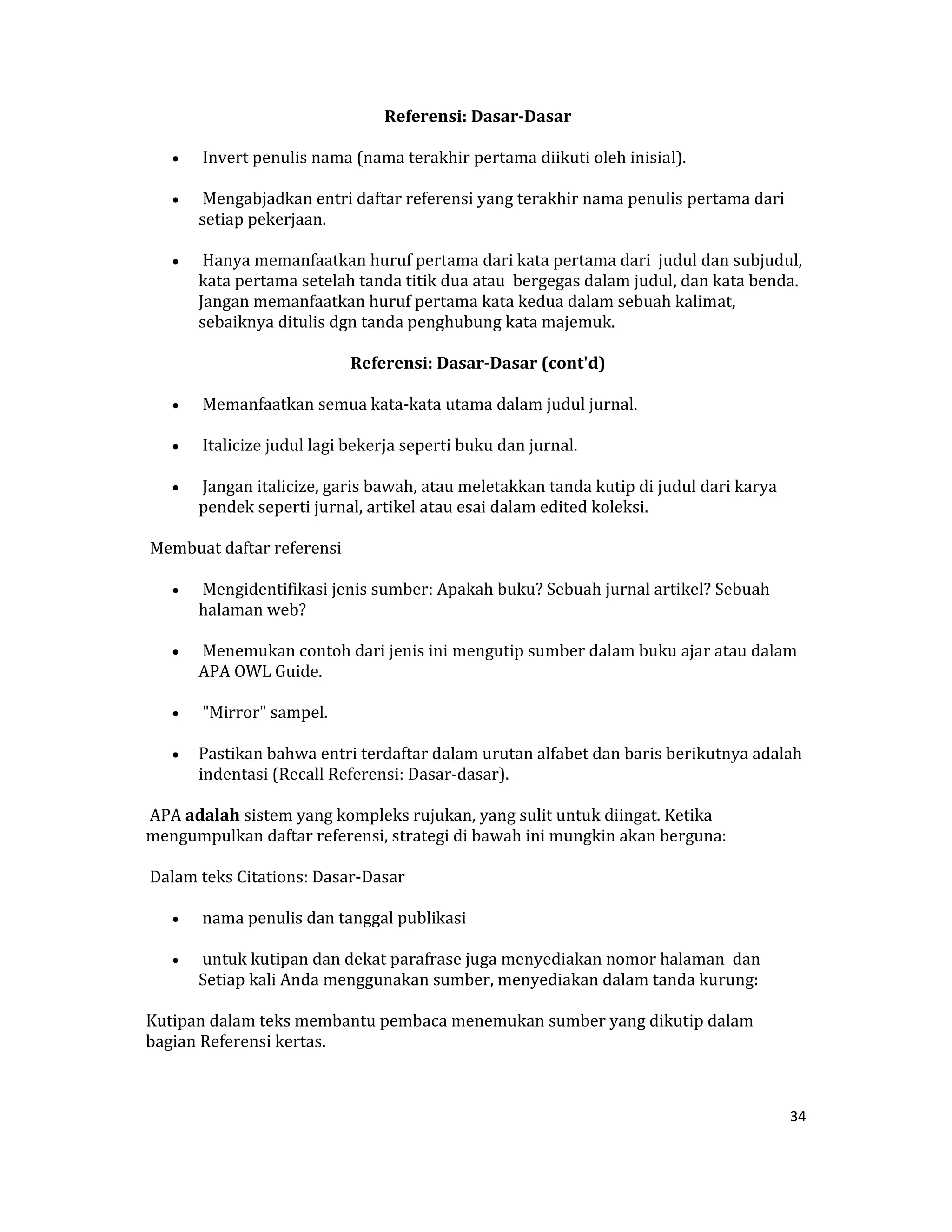  Referensi: Dasar­Dasar 

    •    Invert penulis nama (nama terakhir pertama diikuti oleh inisial).  

    •    Mengabjadkan entri daftar referensi yang terakhir nama penulis pertama dari 
        setiap pekerjaan.  

    •    Hanya memanfaatkan huruf pertama dari kata pertama dari  judul dan subjudul, 
        kata pertama setelah tanda titik dua atau  bergegas dalam judul, dan kata benda.  
        Jangan memanfaatkan huruf pertama kata kedua dalam sebuah kalimat, 
        sebaiknya ditulis dgn tanda penghubung kata majemuk.  

                               Referensi: Dasar­Dasar (cont'd) 

    •    Memanfaatkan semua kata‐kata utama dalam judul jurnal. 

    •    Italicize judul lagi bekerja seperti buku dan jurnal.  

    •    Jangan italicize, garis bawah, atau meletakkan tanda kutip di judul dari karya 
        pendek seperti jurnal, artikel atau esai dalam edited koleksi.  

 Membuat daftar referensi  

    •    Mengidentifikasi jenis sumber: Apakah buku? Sebuah jurnal artikel? Sebuah 
        halaman web?  

    •    Menemukan contoh dari jenis ini mengutip sumber dalam buku ajar atau dalam 
        APA OWL Guide.  

    •    "Mirror" sampel.  

    •   Pastikan bahwa entri terdaftar dalam urutan alfabet dan baris berikutnya adalah 
        indentasi (Recall Referensi: Dasar‐dasar).  

 APA adalah sistem yang kompleks rujukan, yang sulit untuk diingat. Ketika 
mengumpulkan daftar referensi, strategi di bawah ini mungkin akan berguna:  

 Dalam teks Citations: Dasar‐Dasar  

    •    nama penulis dan tanggal publikasi  

    •    untuk kutipan dan dekat parafrase juga menyediakan nomor halaman  dan 
        Setiap kali Anda menggunakan sumber, menyediakan dalam tanda kurung:  

Kutipan dalam teks membantu pembaca menemukan sumber yang dikutip dalam 
bagian Referensi kertas.  



                                                                                           34 

 
 