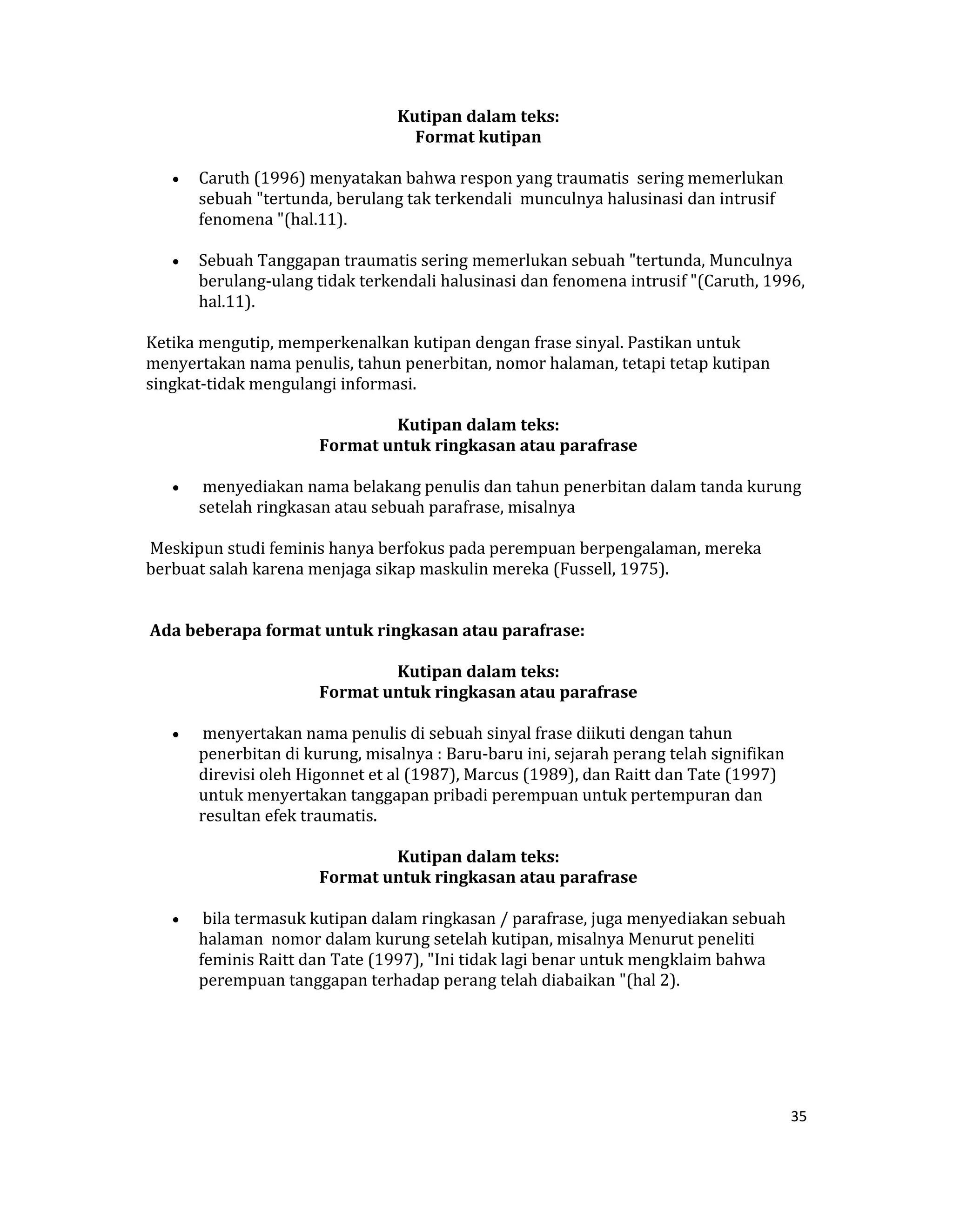  Kutipan dalam teks:  
                                     Format kutipan 

    •   Caruth (1996) menyatakan bahwa respon yang traumatis  sering memerlukan 
        sebuah "tertunda, berulang tak terkendali  munculnya halusinasi dan intrusif 
        fenomena "(hal.11).  

    •   Sebuah Tanggapan traumatis sering memerlukan sebuah "tertunda, Munculnya 
        berulang‐ulang tidak terkendali halusinasi dan fenomena intrusif "(Caruth, 1996, 
        hal.11).  

Ketika mengutip, memperkenalkan kutipan dengan frase sinyal. Pastikan untuk 
menyertakan nama penulis, tahun penerbitan, nomor halaman, tetapi tetap kutipan 
singkat‐tidak mengulangi informasi.  

                                 Kutipan dalam teks:  
                        Format untuk ringkasan atau parafrase 

    •    menyediakan nama belakang penulis dan tahun penerbitan dalam tanda kurung 
        setelah ringkasan atau sebuah parafrase, misalnya  

 Meskipun studi feminis hanya berfokus pada perempuan berpengalaman, mereka 
berbuat salah karena menjaga sikap maskulin mereka (Fussell, 1975).  
 

 Ada beberapa format untuk ringkasan atau parafrase:  

                                 Kutipan dalam teks:  
                        Format untuk ringkasan atau parafrase 

    •    menyertakan nama penulis di sebuah sinyal frase diikuti dengan tahun 
        penerbitan di kurung, misalnya : Baru‐baru ini, sejarah perang telah signifikan 
        direvisi oleh Higonnet et al (1987), Marcus (1989), dan Raitt dan Tate (1997) 
        untuk menyertakan tanggapan pribadi perempuan untuk pertempuran dan 
        resultan efek traumatis.  

                                 Kutipan dalam teks:  
                        Format untuk ringkasan atau parafrase 

    •    bila termasuk kutipan dalam ringkasan / parafrase, juga menyediakan sebuah 
        halaman  nomor dalam kurung setelah kutipan, misalnya Menurut peneliti 
        feminis Raitt dan Tate (1997), "Ini tidak lagi benar untuk mengklaim bahwa 
        perempuan tanggapan terhadap perang telah diabaikan "(hal 2).  

                                              

                                              


                                                                                           35 

 
 