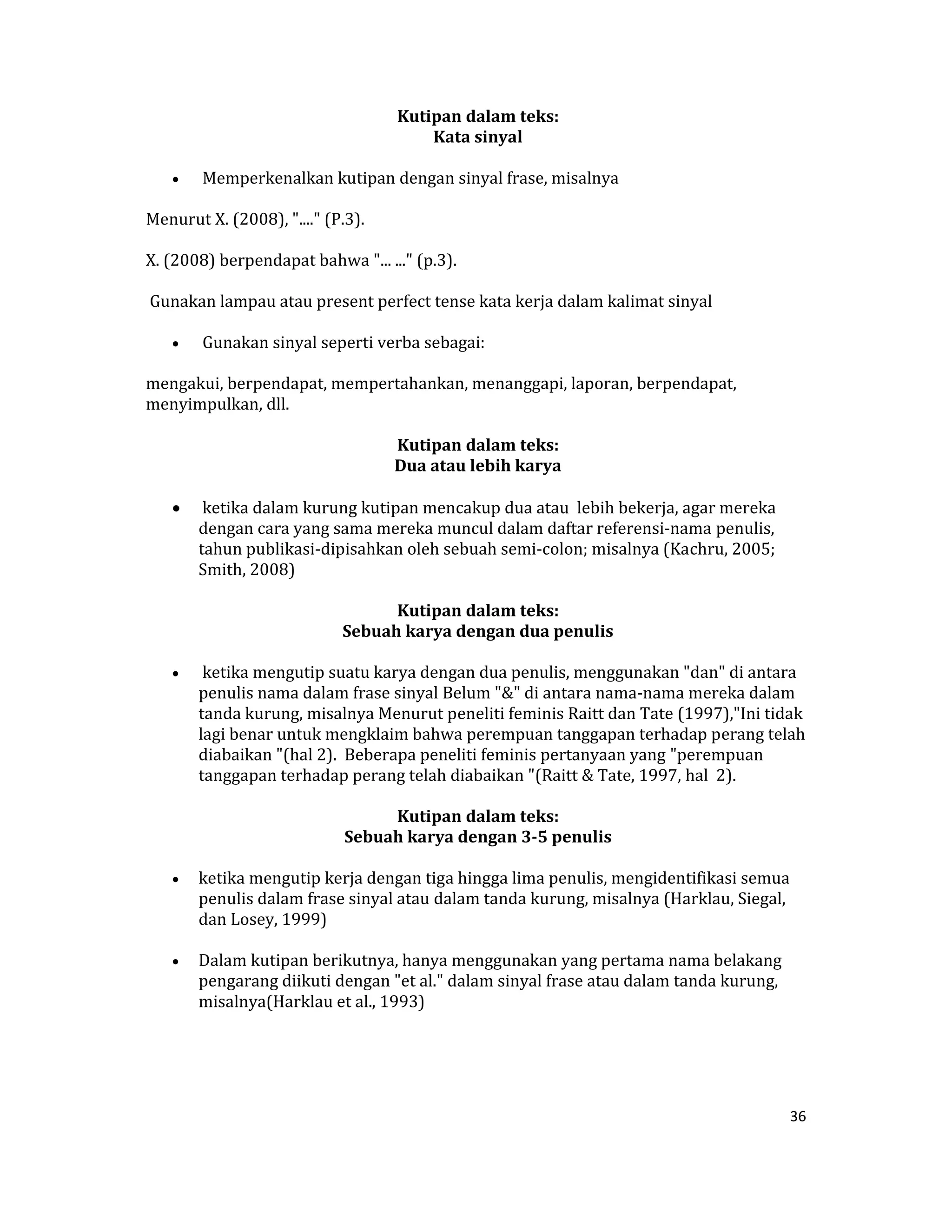  Kutipan dalam teks:  
                                           Kata sinyal  

    •    Memperkenalkan kutipan dengan sinyal frase, misalnya  

Menurut X. (2008), "...." (P.3).  

X. (2008) berpendapat bahwa "... ..." (p.3).  

 Gunakan lampau atau present perfect tense kata kerja dalam kalimat sinyal  

    •    Gunakan sinyal seperti verba sebagai:  

mengakui, berpendapat, mempertahankan, menanggapi, laporan, berpendapat, 
menyimpulkan, dll.  

                                       Kutipan dalam teks:  
                                      Dua atau lebih karya 

    •    ketika dalam kurung kutipan mencakup dua atau  lebih bekerja, agar mereka 
        dengan cara yang sama mereka muncul dalam daftar referensi‐nama penulis,  
        tahun publikasi‐dipisahkan oleh sebuah semi‐colon; misalnya (Kachru, 2005; 
        Smith, 2008)  

                                   Kutipan dalam teks:  
                             Sebuah karya dengan dua penulis 

    •    ketika mengutip suatu karya dengan dua penulis, menggunakan "dan" di antara 
        penulis nama dalam frase sinyal Belum "&" di antara nama‐nama mereka dalam 
        tanda kurung, misalnya Menurut peneliti feminis Raitt dan Tate (1997),"Ini tidak 
        lagi benar untuk mengklaim bahwa perempuan tanggapan terhadap perang telah 
        diabaikan "(hal 2).  Beberapa peneliti feminis pertanyaan yang "perempuan 
        tanggapan terhadap perang telah diabaikan "(Raitt & Tate, 1997, hal  2).  

                                    Kutipan dalam teks:  
                              Sebuah karya dengan 3­5 penulis 

    •   ketika mengutip kerja dengan tiga hingga lima penulis, mengidentifikasi semua 
        penulis dalam frase sinyal atau dalam tanda kurung, misalnya (Harklau, Siegal, 
        dan Losey, 1999)  

    •   Dalam kutipan berikutnya, hanya menggunakan yang pertama nama belakang 
        pengarang diikuti dengan "et al." dalam sinyal frase atau dalam tanda kurung, 
        misalnya(Harklau et al., 1993)  

                                                  



                                                                                         36 

 
 