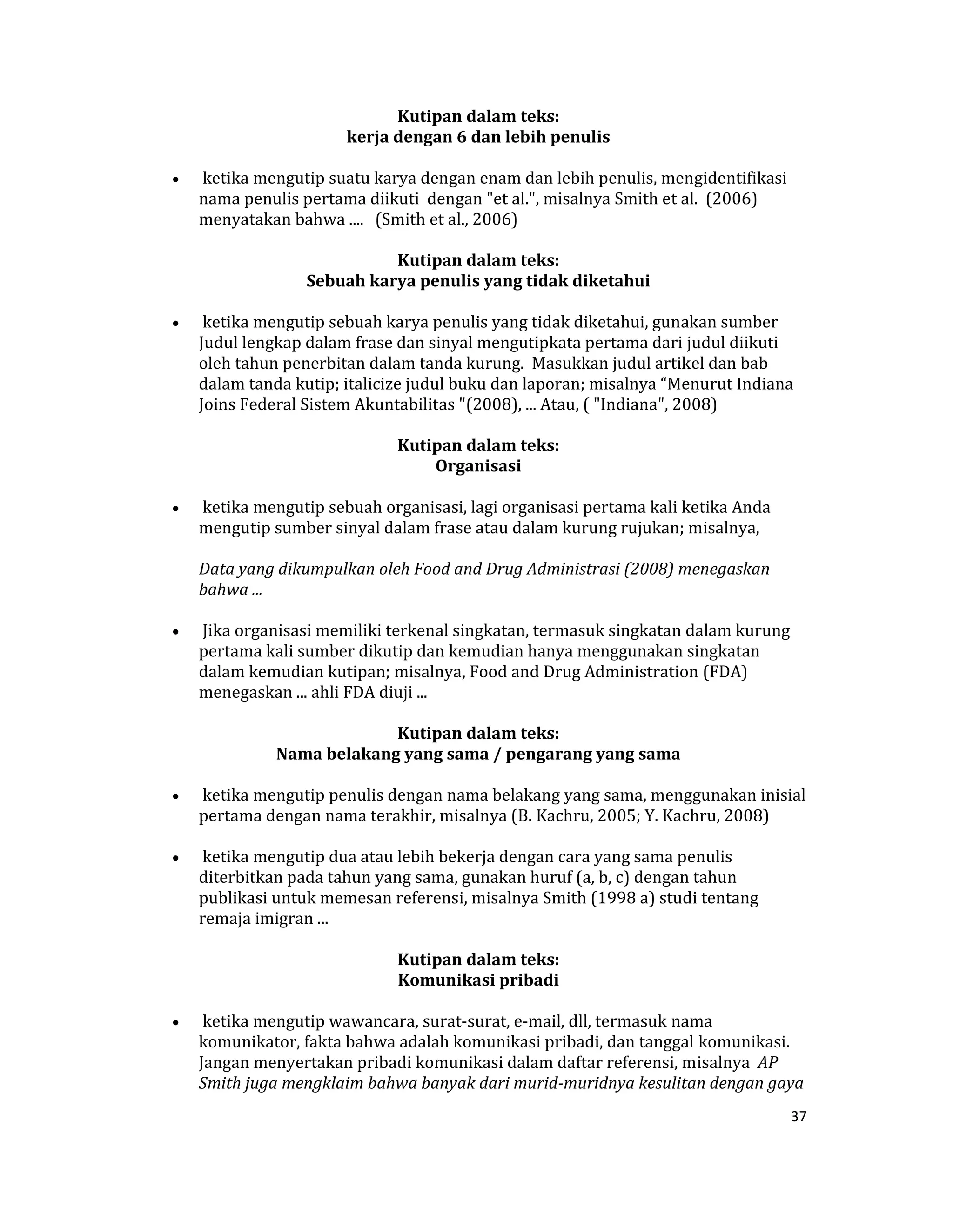  Kutipan dalam teks:  
                            kerja dengan 6 dan lebih penulis 

    •    ketika mengutip suatu karya dengan enam dan lebih penulis, mengidentifikasi 
        nama penulis pertama diikuti  dengan "et al.", misalnya Smith et al.  (2006) 
        menyatakan bahwa ....   (Smith et al., 2006)  

                                 Kutipan dalam teks:  
                      Sebuah karya penulis yang tidak diketahui 

    •    ketika mengutip sebuah karya penulis yang tidak diketahui, gunakan sumber 
        Judul lengkap dalam frase dan sinyal mengutipkata pertama dari judul diikuti 
        oleh tahun penerbitan dalam tanda kurung.  Masukkan judul artikel dan bab 
        dalam tanda kutip; italicize judul buku dan laporan; misalnya “Menurut Indiana 
        Joins Federal Sistem Akuntabilitas "(2008), ... Atau, ( "Indiana", 2008)  

                                   Kutipan dalam teks:  
                                        Organisasi 

    •    ketika mengutip sebuah organisasi, lagi organisasi pertama kali ketika Anda 
        mengutip sumber sinyal dalam frase atau dalam kurung rujukan; misalnya,  

        Data yang dikumpulkan oleh Food and Drug Administrasi (2008) menegaskan 
        bahwa ... 

    •    Jika organisasi memiliki terkenal singkatan, termasuk singkatan dalam kurung 
        pertama kali sumber dikutip dan kemudian hanya menggunakan singkatan 
        dalam kemudian kutipan; misalnya, Food and Drug Administration (FDA) 
        menegaskan ... ahli FDA diuji ...  

                               Kutipan dalam teks:  
                  Nama belakang yang sama / pengarang yang sama 

    •    ketika mengutip penulis dengan nama belakang yang sama, menggunakan inisial 
        pertama dengan nama terakhir, misalnya (B. Kachru, 2005; Y. Kachru, 2008)  

    •    ketika mengutip dua atau lebih bekerja dengan cara yang sama penulis 
        diterbitkan pada tahun yang sama, gunakan huruf (a, b, c) dengan tahun  
        publikasi untuk memesan referensi, misalnya Smith (1998 a) studi tentang 
        remaja imigran ...  

                                   Kutipan dalam teks:  
                                   Komunikasi pribadi 

    •    ketika mengutip wawancara, surat‐surat, e‐mail, dll, termasuk nama 
        komunikator, fakta bahwa adalah komunikasi pribadi, dan tanggal komunikasi.  
        Jangan menyertakan pribadi komunikasi dalam daftar referensi, misalnya  AP 
        Smith juga mengklaim bahwa banyak dari murid­muridnya kesulitan dengan gaya 
                                                                                        37 

 
 