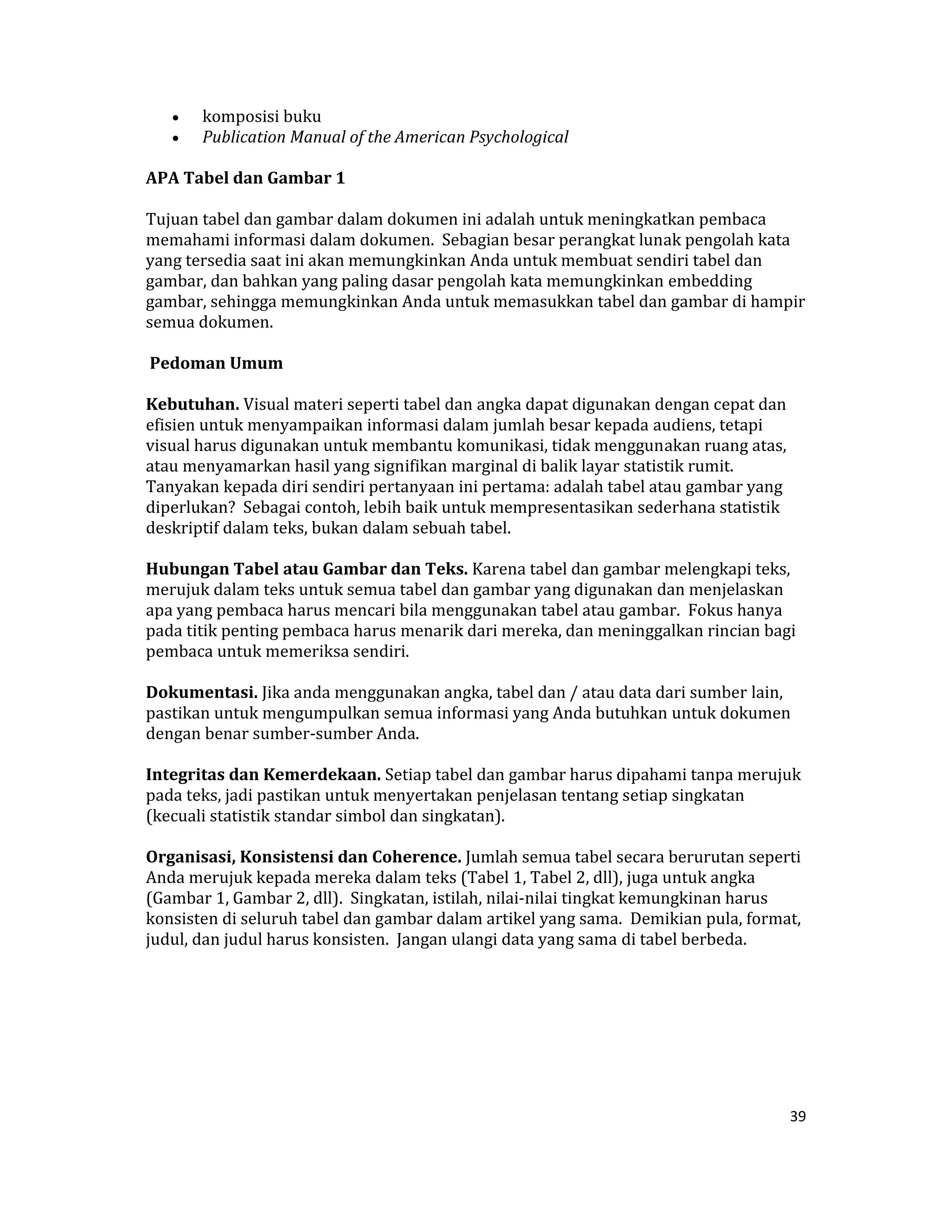•    komposisi buku  
     •    Publication Manual of the American Psychological  

APA Tabel dan Gambar 1  

Tujuan tabel dan gambar dalam dokumen ini adalah untuk meningkatkan pembaca 
memahami informasi dalam dokumen.  Sebagian besar perangkat lunak pengolah kata 
yang tersedia saat ini akan memungkinkan Anda untuk membuat sendiri tabel dan 
gambar, dan bahkan yang paling dasar pengolah kata memungkinkan embedding 
gambar, sehingga memungkinkan Anda untuk memasukkan tabel dan gambar di hampir 
semua dokumen.  

 Pedoman Umum  

Kebutuhan. Visual materi seperti tabel dan angka dapat digunakan dengan cepat dan 
efisien untuk menyampaikan informasi dalam jumlah besar kepada audiens, tetapi 
visual harus digunakan untuk membantu komunikasi, tidak menggunakan ruang atas, 
atau menyamarkan hasil yang signifikan marginal di balik layar statistik rumit.  
Tanyakan kepada diri sendiri pertanyaan ini pertama: adalah tabel atau gambar yang 
diperlukan?  Sebagai contoh, lebih baik untuk mempresentasikan sederhana statistik 
deskriptif dalam teks, bukan dalam sebuah tabel.  

Hubungan Tabel atau Gambar dan Teks. Karena tabel dan gambar melengkapi teks, 
merujuk dalam teks untuk semua tabel dan gambar yang digunakan dan menjelaskan 
apa yang pembaca harus mencari bila menggunakan tabel atau gambar.  Fokus hanya 
pada titik penting pembaca harus menarik dari mereka, dan meninggalkan rincian bagi 
pembaca untuk memeriksa sendiri.  

Dokumentasi. Jika anda menggunakan angka, tabel dan / atau data dari sumber lain, 
pastikan untuk mengumpulkan semua informasi yang Anda butuhkan untuk dokumen 
dengan benar sumber‐sumber Anda.  

Integritas dan Kemerdekaan. Setiap tabel dan gambar harus dipahami tanpa merujuk 
pada teks, jadi pastikan untuk menyertakan penjelasan tentang setiap singkatan 
(kecuali statistik standar simbol dan singkatan).  

Organisasi, Konsistensi dan Coherence. Jumlah semua tabel secara berurutan seperti 
Anda merujuk kepada mereka dalam teks (Tabel 1, Tabel 2, dll), juga untuk angka 
(Gambar 1, Gambar 2, dll).  Singkatan, istilah, nilai‐nilai tingkat kemungkinan harus 
konsisten di seluruh tabel dan gambar dalam artikel yang sama.  Demikian pula, format, 
judul, dan judul harus konsisten.  Jangan ulangi data yang sama di tabel berbeda.  

  

 

 


                                                                                     39 

 
 