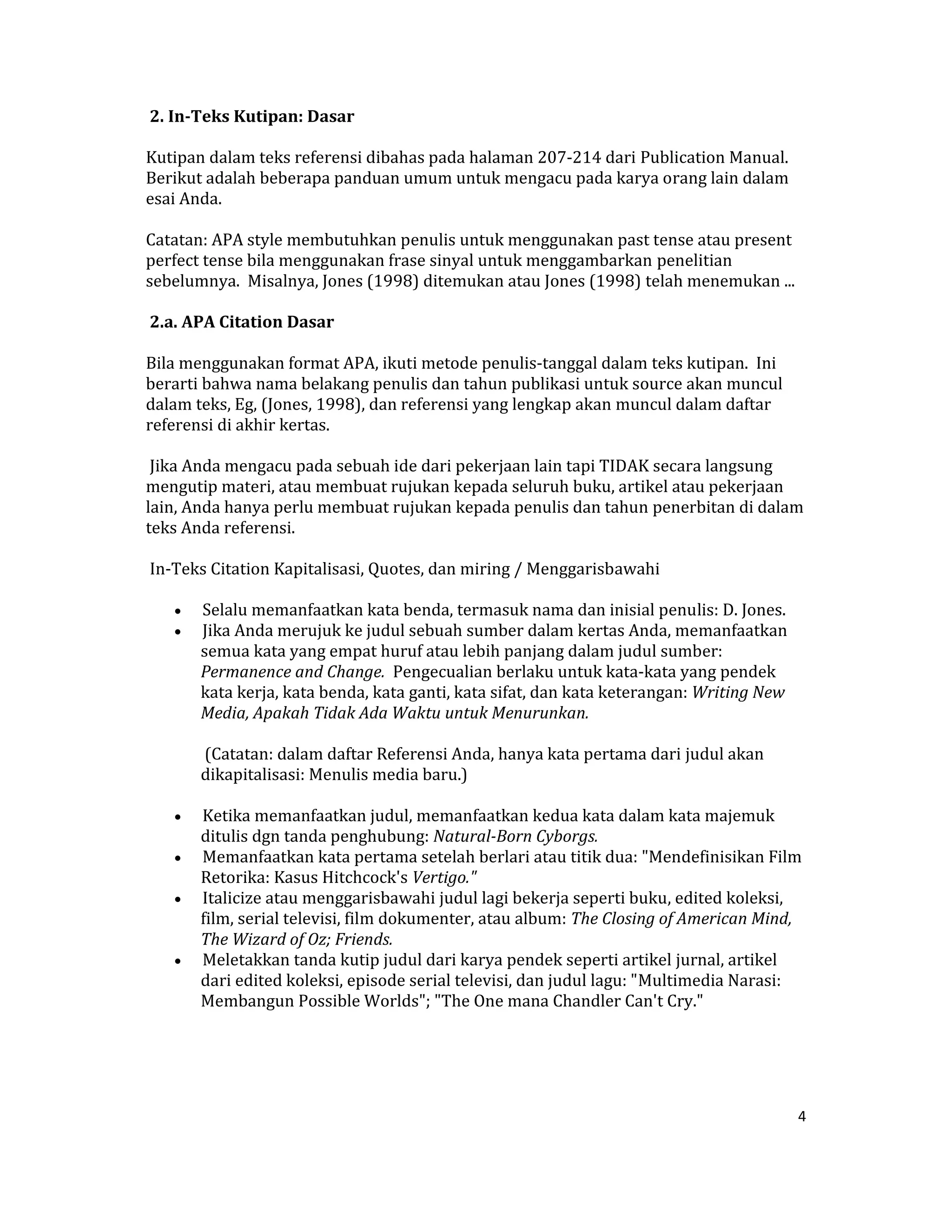  2. In­Teks Kutipan: Dasar  

Kutipan dalam teks referensi dibahas pada halaman 207‐214 dari Publication Manual.  
Berikut adalah beberapa panduan umum untuk mengacu pada karya orang lain dalam 
esai Anda.  

Catatan: APA style membutuhkan penulis untuk menggunakan past tense atau present 
perfect tense bila menggunakan frase sinyal untuk menggambarkan penelitian 
sebelumnya.  Misalnya, Jones (1998) ditemukan atau Jones (1998) telah menemukan ...  

 2.a. APA Citation Dasar  

Bila menggunakan format APA, ikuti metode penulis‐tanggal dalam teks kutipan.  Ini 
berarti bahwa nama belakang penulis dan tahun publikasi untuk source akan muncul 
dalam teks, Eg, (Jones, 1998), dan referensi yang lengkap akan muncul dalam daftar 
referensi di akhir kertas.  

 Jika Anda mengacu pada sebuah ide dari pekerjaan lain tapi TIDAK secara langsung 
mengutip materi, atau membuat rujukan kepada seluruh buku, artikel atau pekerjaan 
lain, Anda hanya perlu membuat rujukan kepada penulis dan tahun penerbitan di dalam 
teks Anda referensi.  

 In‐Teks Citation Kapitalisasi, Quotes, dan miring / Menggarisbawahi  

     •    Selalu memanfaatkan kata benda, termasuk nama dan inisial penulis: D. Jones.  
     •    Jika Anda merujuk ke judul sebuah sumber dalam kertas Anda, memanfaatkan 
          semua kata yang empat huruf atau lebih panjang dalam judul sumber: 
          Permanence and Change.  Pengecualian berlaku untuk kata‐kata yang pendek 
          kata kerja, kata benda, kata ganti, kata sifat, dan kata keterangan: Writing New 
          Media, Apakah Tidak Ada Waktu untuk Menurunkan.  

          (Catatan: dalam daftar Referensi Anda, hanya kata pertama dari judul akan 
         dikapitalisasi: Menulis media baru.)  

     •  Ketika memanfaatkan judul, memanfaatkan kedua kata dalam kata majemuk 
        ditulis dgn tanda penghubung: Natural­Born Cyborgs.  
     •  Memanfaatkan kata pertama setelah berlari atau titik dua: "Mendefinisikan Film 
        Retorika: Kasus Hitchcock's Vertigo."  
     •  Italicize atau menggarisbawahi judul lagi bekerja seperti buku, edited koleksi, 
        film, serial televisi, film dokumenter, atau album: The Closing of American Mind, 
        The Wizard of Oz; Friends.  
     •  Meletakkan tanda kutip judul dari karya pendek seperti artikel jurnal, artikel 
        dari edited koleksi, episode serial televisi, dan judul lagu: "Multimedia Narasi: 
        Membangun Possible Worlds"; "The One mana Chandler Can't Cry."  

  

 
                                                                                              4 

 
 