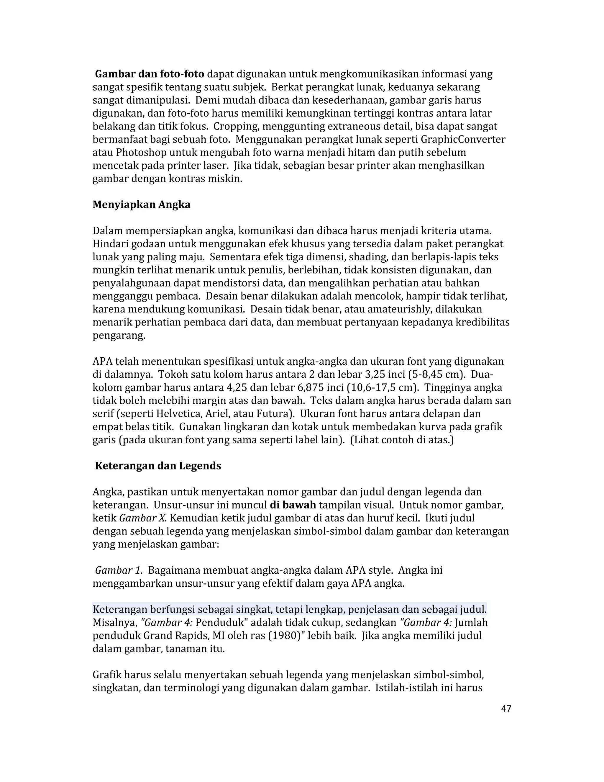  Gambar dan foto­foto dapat digunakan untuk mengkomunikasikan informasi yang 
sangat spesifik tentang suatu subjek.  Berkat perangkat lunak, keduanya sekarang 
sangat dimanipulasi.  Demi mudah dibaca dan kesederhanaan, gambar garis harus 
digunakan, dan foto‐foto harus memiliki kemungkinan tertinggi kontras antara latar 
belakang dan titik fokus.  Cropping, menggunting extraneous detail, bisa dapat sangat 
bermanfaat bagi sebuah foto.  Menggunakan perangkat lunak seperti GraphicConverter 
atau Photoshop untuk mengubah foto warna menjadi hitam dan putih sebelum 
mencetak pada printer laser.  Jika tidak, sebagian besar printer akan menghasilkan 
gambar dengan kontras miskin.  

Menyiapkan Angka  

Dalam mempersiapkan angka, komunikasi dan dibaca harus menjadi kriteria utama.  
Hindari godaan untuk menggunakan efek khusus yang tersedia dalam paket perangkat 
lunak yang paling maju.  Sementara efek tiga dimensi, shading, dan berlapis‐lapis teks 
mungkin terlihat menarik untuk penulis, berlebihan, tidak konsisten digunakan, dan 
penyalahgunaan dapat mendistorsi data, dan mengalihkan perhatian atau bahkan 
mengganggu pembaca.  Desain benar dilakukan adalah mencolok, hampir tidak terlihat, 
karena mendukung komunikasi.  Desain tidak benar, atau amateurishly, dilakukan 
menarik perhatian pembaca dari data, dan membuat pertanyaan kepadanya kredibilitas 
pengarang.  

APA telah menentukan spesifikasi untuk angka‐angka dan ukuran font yang digunakan 
di dalamnya.  Tokoh satu kolom harus antara 2 dan lebar 3,25 inci (5‐8,45 cm).  Dua‐
kolom gambar harus antara 4,25 dan lebar 6,875 inci (10,6‐17,5 cm).  Tingginya angka 
tidak boleh melebihi margin atas dan bawah.  Teks dalam angka harus berada dalam san 
serif (seperti Helvetica, Ariel, atau Futura).  Ukuran font harus antara delapan dan 
empat belas titik.  Gunakan lingkaran dan kotak untuk membedakan kurva pada grafik 
garis (pada ukuran font yang sama seperti label lain).  (Lihat contoh di atas.)  

 Keterangan dan Legends  

Angka, pastikan untuk menyertakan nomor gambar dan judul dengan legenda dan 
keterangan.  Unsur‐unsur ini muncul di bawah tampilan visual.  Untuk nomor gambar, 
ketik Gambar X. Kemudian ketik judul gambar di atas dan huruf kecil.  Ikuti judul 
dengan sebuah legenda yang menjelaskan simbol‐simbol dalam gambar dan keterangan 
yang menjelaskan gambar:  

 Gambar 1.  Bagaimana membuat angka‐angka dalam APA style.  Angka ini 
menggambarkan unsur‐unsur yang efektif dalam gaya APA angka.  

Keterangan berfungsi sebagai singkat, tetapi lengkap, penjelasan dan sebagai judul.  
Misalnya, "Gambar 4: Penduduk" adalah tidak cukup, sedangkan "Gambar 4: Jumlah 
penduduk Grand Rapids, MI oleh ras (1980)" lebih baik.  Jika angka memiliki judul 
dalam gambar, tanaman itu.  

Grafik harus selalu menyertakan sebuah legenda yang menjelaskan simbol‐simbol, 
singkatan, dan terminologi yang digunakan dalam gambar.  Istilah‐istilah ini harus 
                                                                                        47 

 
 