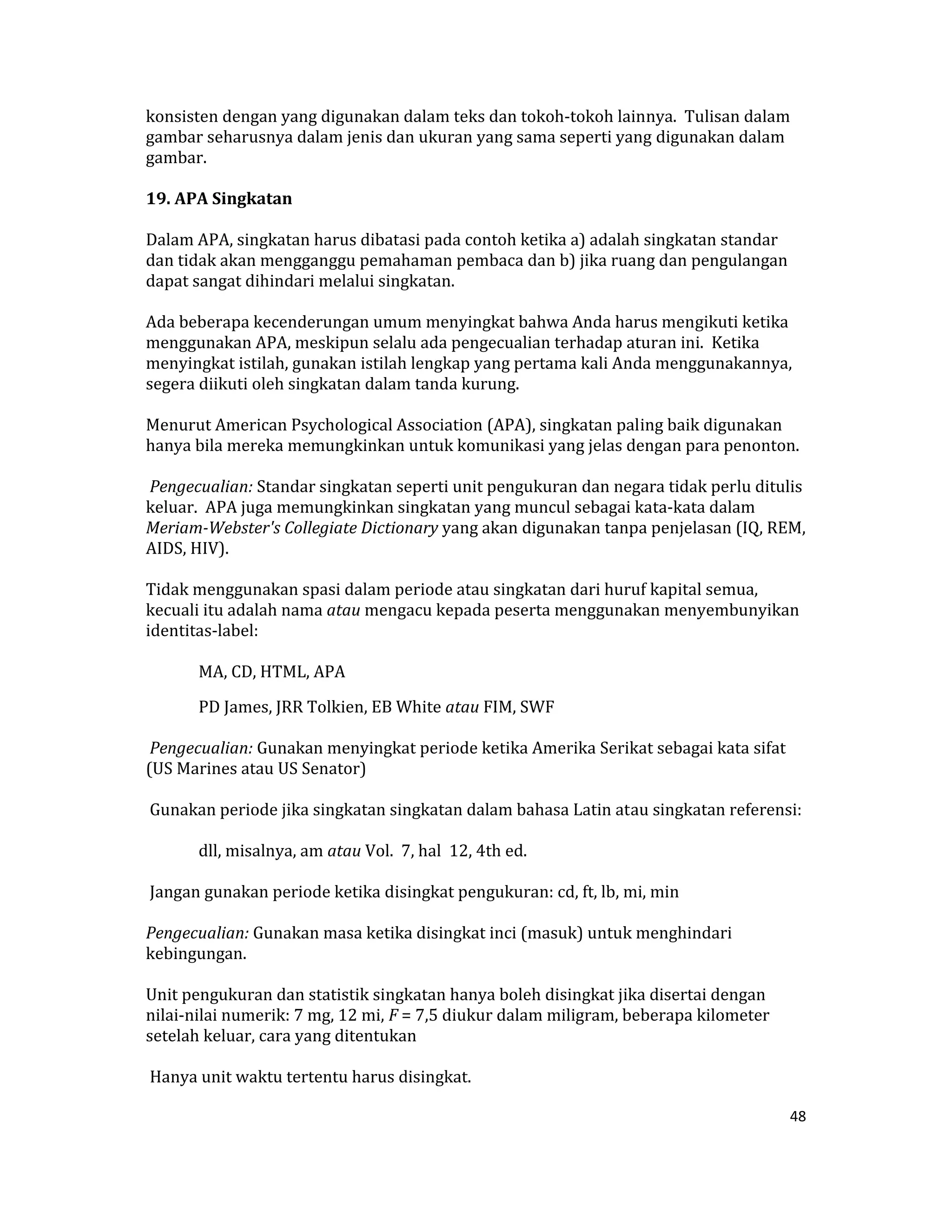 konsisten dengan yang digunakan dalam teks dan tokoh‐tokoh lainnya.  Tulisan dalam 
gambar seharusnya dalam jenis dan ukuran yang sama seperti yang digunakan dalam 
gambar. 

19. APA Singkatan  

Dalam APA, singkatan harus dibatasi pada contoh ketika a) adalah singkatan standar 
dan tidak akan mengganggu pemahaman pembaca dan b) jika ruang dan pengulangan 
dapat sangat dihindari melalui singkatan.  

Ada beberapa kecenderungan umum menyingkat bahwa Anda harus mengikuti ketika 
menggunakan APA, meskipun selalu ada pengecualian terhadap aturan ini.  Ketika 
menyingkat istilah, gunakan istilah lengkap yang pertama kali Anda menggunakannya, 
segera diikuti oleh singkatan dalam tanda kurung.  

Menurut American Psychological Association (APA), singkatan paling baik digunakan 
hanya bila mereka memungkinkan untuk komunikasi yang jelas dengan para penonton.  

 Pengecualian: Standar singkatan seperti unit pengukuran dan negara tidak perlu ditulis 
keluar.  APA juga memungkinkan singkatan yang muncul sebagai kata‐kata dalam 
Meriam­Webster's Collegiate Dictionary yang akan digunakan tanpa penjelasan (IQ, REM, 
AIDS, HIV).  

Tidak menggunakan spasi dalam periode atau singkatan dari huruf kapital semua, 
kecuali itu adalah nama atau mengacu kepada peserta menggunakan menyembunyikan 
identitas‐label:  

       MA, CD, HTML, APA  

       PD James, JRR Tolkien, EB White atau FIM, SWF  

 Pengecualian: Gunakan menyingkat periode ketika Amerika Serikat sebagai kata sifat 
(US Marines atau US Senator)  

 Gunakan periode jika singkatan singkatan dalam bahasa Latin atau singkatan referensi:  

       dll, misalnya, am atau Vol.  7, hal  12, 4th ed.  

 Jangan gunakan periode ketika disingkat pengukuran: cd, ft, lb, mi, min  

Pengecualian: Gunakan masa ketika disingkat inci (masuk) untuk menghindari 
kebingungan.  

Unit pengukuran dan statistik singkatan hanya boleh disingkat jika disertai dengan 
nilai‐nilai numerik: 7 mg, 12 mi, F = 7,5 diukur dalam miligram, beberapa kilometer 
setelah keluar, cara yang ditentukan  

 Hanya unit waktu tertentu harus disingkat.  

                                                                                       48 

 
 