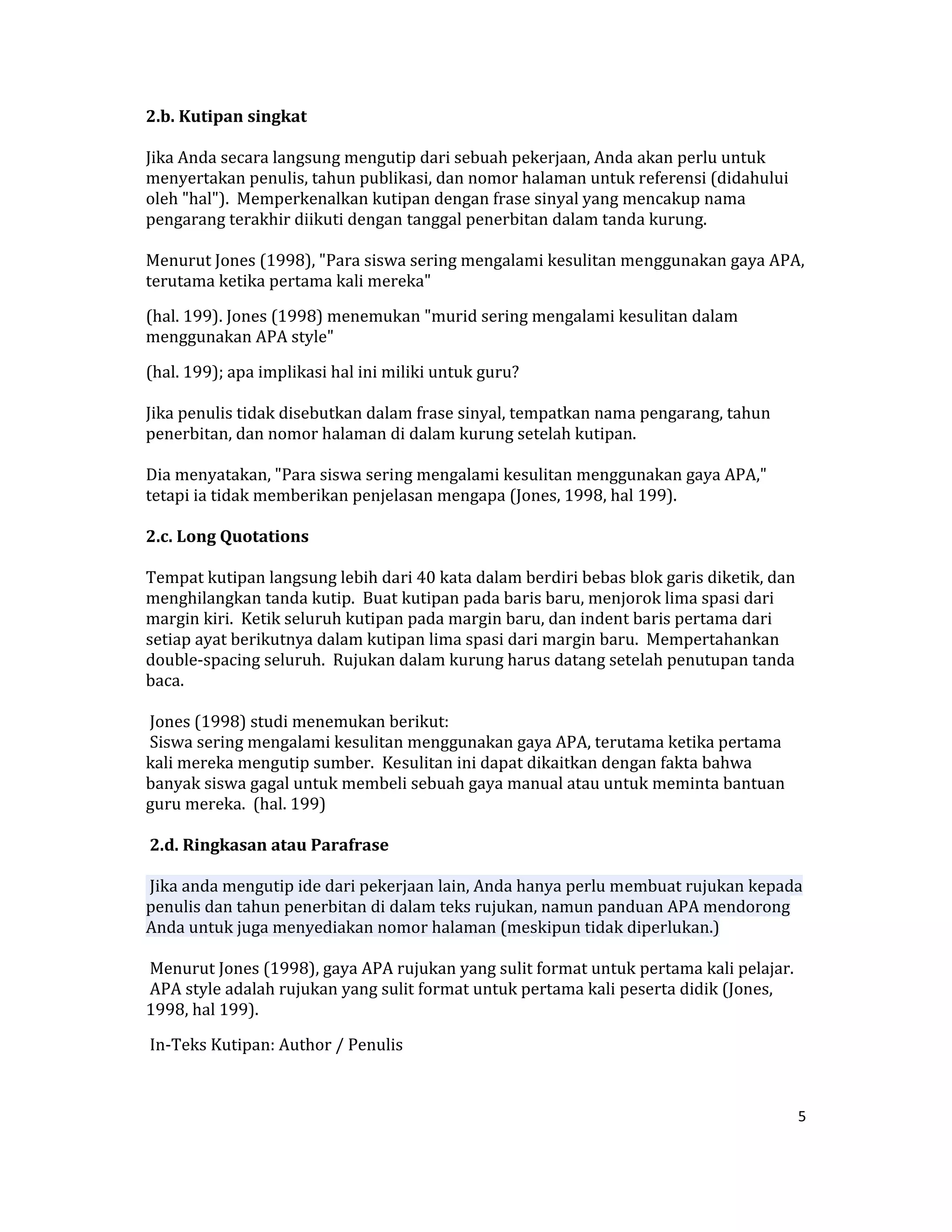 2.b. Kutipan singkat  

Jika Anda secara langsung mengutip dari sebuah pekerjaan, Anda akan perlu untuk 
menyertakan penulis, tahun publikasi, dan nomor halaman untuk referensi (didahului 
oleh "hal").  Memperkenalkan kutipan dengan frase sinyal yang mencakup nama 
pengarang terakhir diikuti dengan tanggal penerbitan dalam tanda kurung.  

Menurut Jones (1998), "Para siswa sering mengalami kesulitan menggunakan gaya APA, 
terutama ketika pertama kali mereka"  

(hal. 199). Jones (1998) menemukan "murid sering mengalami kesulitan dalam 
menggunakan APA style"  

(hal. 199); apa implikasi hal ini miliki untuk guru?  

Jika penulis tidak disebutkan dalam frase sinyal, tempatkan nama pengarang, tahun 
penerbitan, dan nomor halaman di dalam kurung setelah kutipan.  

Dia menyatakan, "Para siswa sering mengalami kesulitan menggunakan gaya APA," 
tetapi ia tidak memberikan penjelasan mengapa (Jones, 1998, hal 199).  

2.c. Long Quotations  

Tempat kutipan langsung lebih dari 40 kata dalam berdiri bebas blok garis diketik, dan 
menghilangkan tanda kutip.  Buat kutipan pada baris baru, menjorok lima spasi dari 
margin kiri.  Ketik seluruh kutipan pada margin baru, dan indent baris pertama dari 
setiap ayat berikutnya dalam kutipan lima spasi dari margin baru.  Mempertahankan 
double‐spacing seluruh.  Rujukan dalam kurung harus datang setelah penutupan tanda 
baca.  

 Jones (1998) studi menemukan berikut:  
 Siswa sering mengalami kesulitan menggunakan gaya APA, terutama ketika pertama 
kali mereka mengutip sumber.  Kesulitan ini dapat dikaitkan dengan fakta bahwa 
banyak siswa gagal untuk membeli sebuah gaya manual atau untuk meminta bantuan 
guru mereka.  (hal. 199)  

 2.d. Ringkasan atau Parafrase  

 Jika anda mengutip ide dari pekerjaan lain, Anda hanya perlu membuat rujukan kepada 
penulis dan tahun penerbitan di dalam teks rujukan, namun panduan APA mendorong 
Anda untuk juga menyediakan nomor halaman (meskipun tidak diperlukan.)  

 Menurut Jones (1998), gaya APA rujukan yang sulit format untuk pertama kali pelajar.  
 APA style adalah rujukan yang sulit format untuk pertama kali peserta didik (Jones, 
1998, hal 199).  

 In‐Teks Kutipan: Author / Penulis  



                                                                                      5 

 
 
