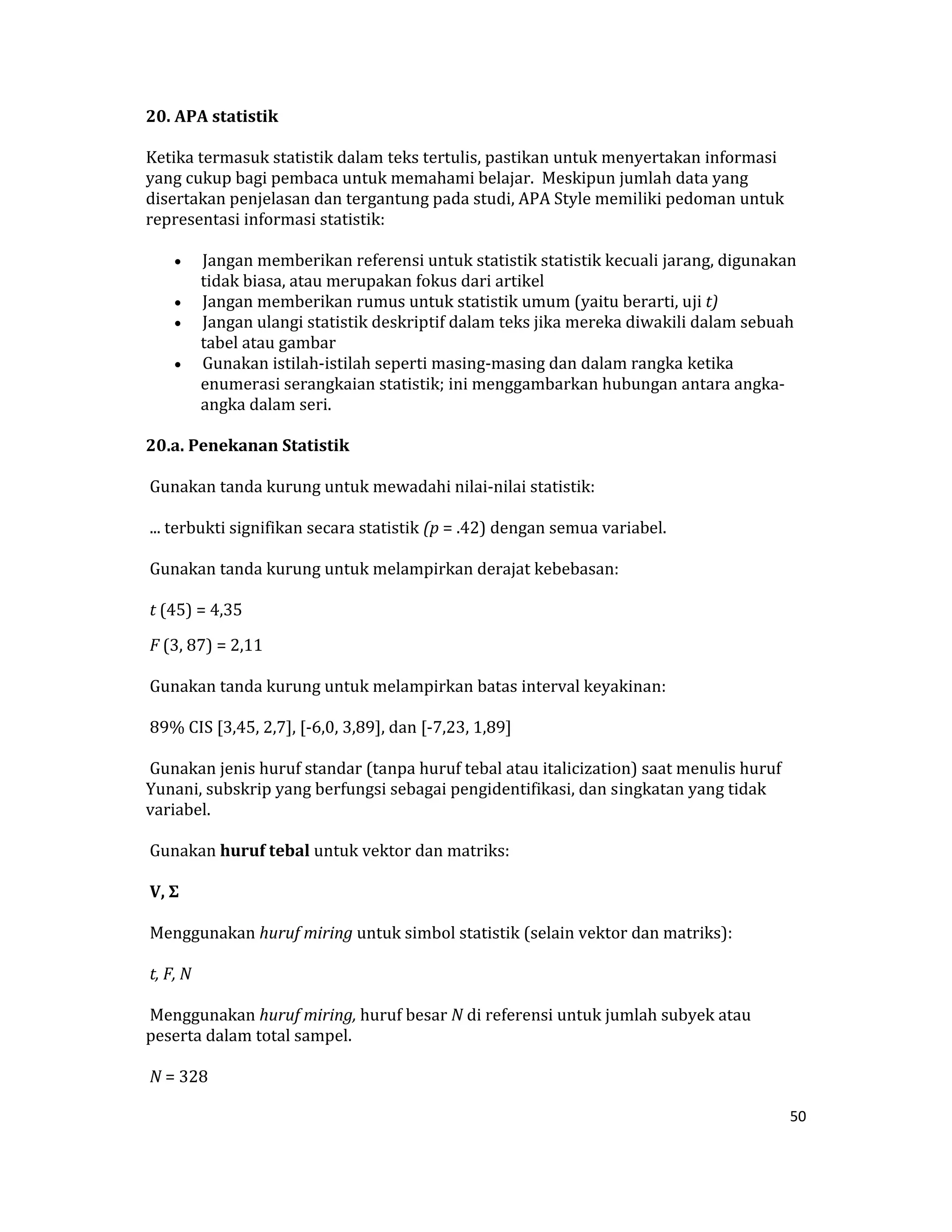 20. APA statistik  

Ketika termasuk statistik dalam teks tertulis, pastikan untuk menyertakan informasi 
yang cukup bagi pembaca untuk memahami belajar.  Meskipun jumlah data yang 
disertakan penjelasan dan tergantung pada studi, APA Style memiliki pedoman untuk 
representasi informasi statistik:  

     •  Jangan memberikan referensi untuk statistik statistik kecuali jarang, digunakan 
        tidak biasa, atau merupakan fokus dari artikel  
     •  Jangan memberikan rumus untuk statistik umum (yaitu berarti, uji t)  
     •  Jangan ulangi statistik deskriptif dalam teks jika mereka diwakili dalam sebuah 
        tabel atau gambar  
     •  Gunakan istilah‐istilah seperti masing‐masing dan dalam rangka ketika 
        enumerasi serangkaian statistik; ini menggambarkan hubungan antara angka‐
        angka dalam seri.  

20.a. Penekanan Statistik  

 Gunakan tanda kurung untuk mewadahi nilai‐nilai statistik:  

 ... terbukti signifikan secara statistik (p = .42) dengan semua variabel.  

 Gunakan tanda kurung untuk melampirkan derajat kebebasan:  

 t (45) = 4,35  

 F (3, 87) = 2,11  

 Gunakan tanda kurung untuk melampirkan batas interval keyakinan:  

 89% CIS [3,45, 2,7], [‐6,0, 3,89], dan [‐7,23, 1,89]  

 Gunakan jenis huruf standar (tanpa huruf tebal atau italicization) saat menulis huruf 
Yunani, subskrip yang berfungsi sebagai pengidentifikasi, dan singkatan yang tidak 
variabel.  

 Gunakan huruf tebal untuk vektor dan matriks:  

 V, Σ  

 Menggunakan huruf miring untuk simbol statistik (selain vektor dan matriks):  

 t, F, N  

 Menggunakan huruf miring, huruf besar N di referensi untuk jumlah subyek atau 
peserta dalam total sampel.  

 N = 328  

                                                                                          50 

 
 