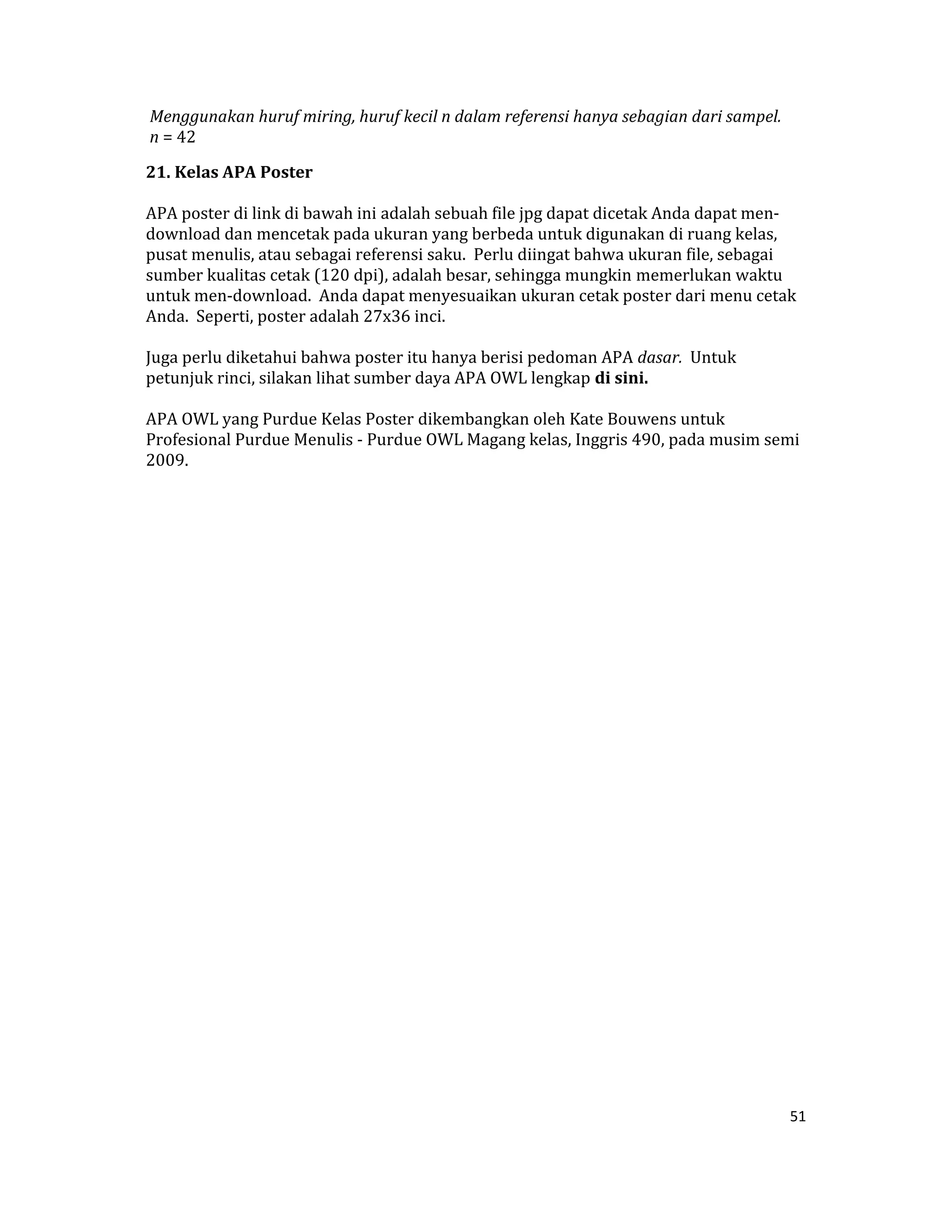  Menggunakan huruf miring, huruf kecil n dalam referensi hanya sebagian dari sampel.  
 n = 42  

21. Kelas APA Poster  

APA poster di link di bawah ini adalah sebuah file jpg dapat dicetak Anda dapat men‐
download dan mencetak pada ukuran yang berbeda untuk digunakan di ruang kelas, 
pusat menulis, atau sebagai referensi saku.  Perlu diingat bahwa ukuran file, sebagai 
sumber kualitas cetak (120 dpi), adalah besar, sehingga mungkin memerlukan waktu 
untuk men‐download.  Anda dapat menyesuaikan ukuran cetak poster dari menu cetak 
Anda.  Seperti, poster adalah 27x36 inci.  

Juga perlu diketahui bahwa poster itu hanya berisi pedoman APA dasar.  Untuk 
petunjuk rinci, silakan lihat sumber daya APA OWL lengkap di sini.  

APA OWL yang Purdue Kelas Poster dikembangkan oleh Kate Bouwens untuk 
Profesional Purdue Menulis ‐ Purdue OWL Magang kelas, Inggris 490, pada musim semi 
2009.  

 




                                                                                         51 

 
 