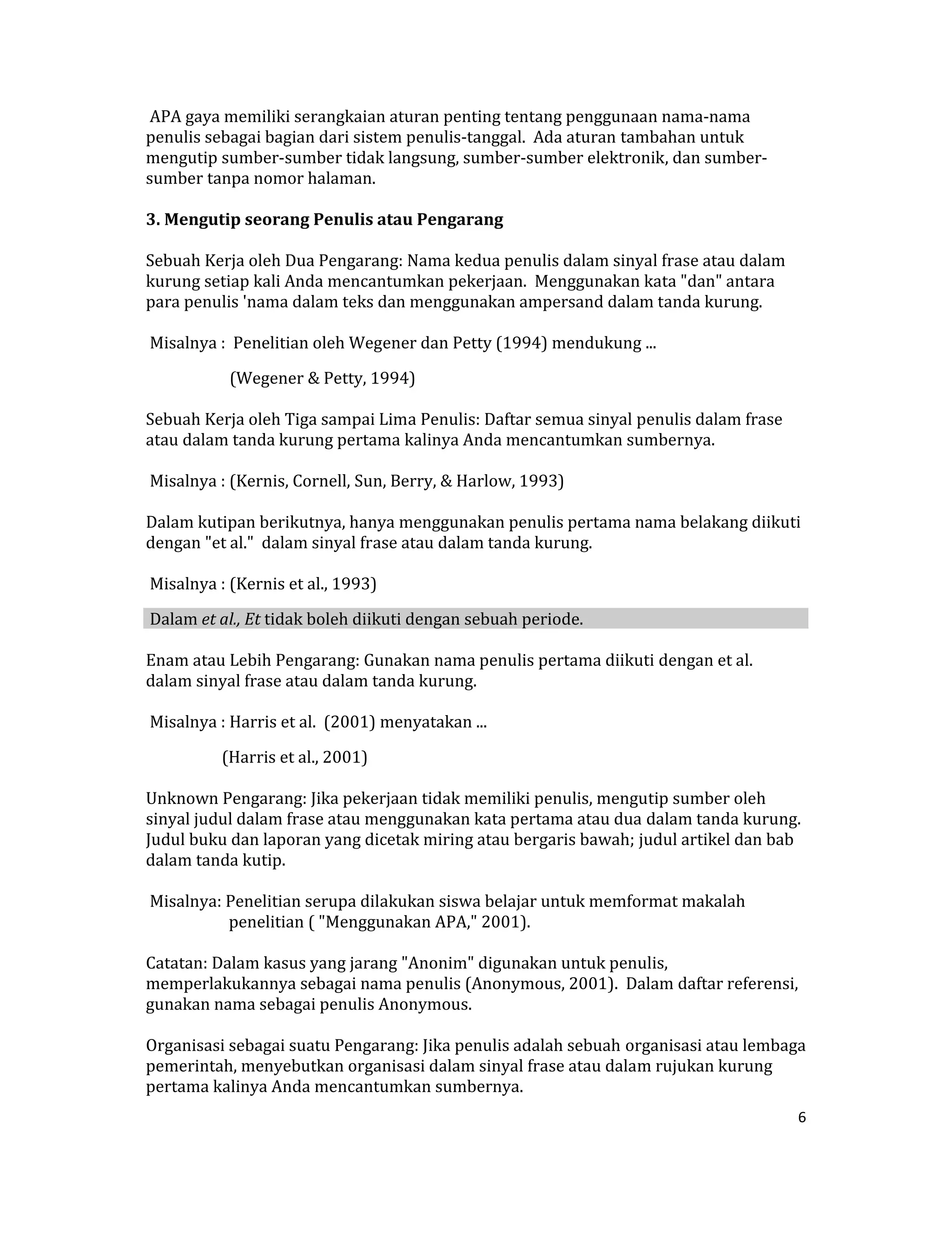  APA gaya memiliki serangkaian aturan penting tentang penggunaan nama‐nama 
penulis sebagai bagian dari sistem penulis‐tanggal.  Ada aturan tambahan untuk 
mengutip sumber‐sumber tidak langsung, sumber‐sumber elektronik, dan sumber‐
sumber tanpa nomor halaman.  

3. Mengutip seorang Penulis atau Pengarang  

Sebuah Kerja oleh Dua Pengarang: Nama kedua penulis dalam sinyal frase atau dalam 
kurung setiap kali Anda mencantumkan pekerjaan.  Menggunakan kata "dan" antara 
para penulis 'nama dalam teks dan menggunakan ampersand dalam tanda kurung.  

 Misalnya :  Penelitian oleh Wegener dan Petty (1994) mendukung ...  

               (Wegener & Petty, 1994)  

Sebuah Kerja oleh Tiga sampai Lima Penulis: Daftar semua sinyal penulis dalam frase 
atau dalam tanda kurung pertama kalinya Anda mencantumkan sumbernya.  

 Misalnya : (Kernis, Cornell, Sun, Berry, & Harlow, 1993)  

Dalam kutipan berikutnya, hanya menggunakan penulis pertama nama belakang diikuti 
dengan "et al."  dalam sinyal frase atau dalam tanda kurung.  

 Misalnya : (Kernis et al., 1993)  

 Dalam et al., Et tidak boleh diikuti dengan sebuah periode.  

Enam atau Lebih Pengarang: Gunakan nama penulis pertama diikuti dengan et al.  
dalam sinyal frase atau dalam tanda kurung.  

 Misalnya : Harris et al.  (2001) menyatakan ...  

             (Harris et al., 2001)  

Unknown Pengarang: Jika pekerjaan tidak memiliki penulis, mengutip sumber oleh 
sinyal judul dalam frase atau menggunakan kata pertama atau dua dalam tanda kurung.  
Judul buku dan laporan yang dicetak miring atau bergaris bawah; judul artikel dan bab 
dalam tanda kutip.  

 Misalnya: Penelitian serupa dilakukan siswa belajar untuk memformat makalah    
           penelitian ( "Menggunakan APA," 2001).  

Catatan: Dalam kasus yang jarang "Anonim" digunakan untuk penulis, 
memperlakukannya sebagai nama penulis (Anonymous, 2001).  Dalam daftar referensi, 
gunakan nama sebagai penulis Anonymous.  

Organisasi sebagai suatu Pengarang: Jika penulis adalah sebuah organisasi atau lembaga 
pemerintah, menyebutkan organisasi dalam sinyal frase atau dalam rujukan kurung 
pertama kalinya Anda mencantumkan sumbernya.  
                                                                                       6 

 
 