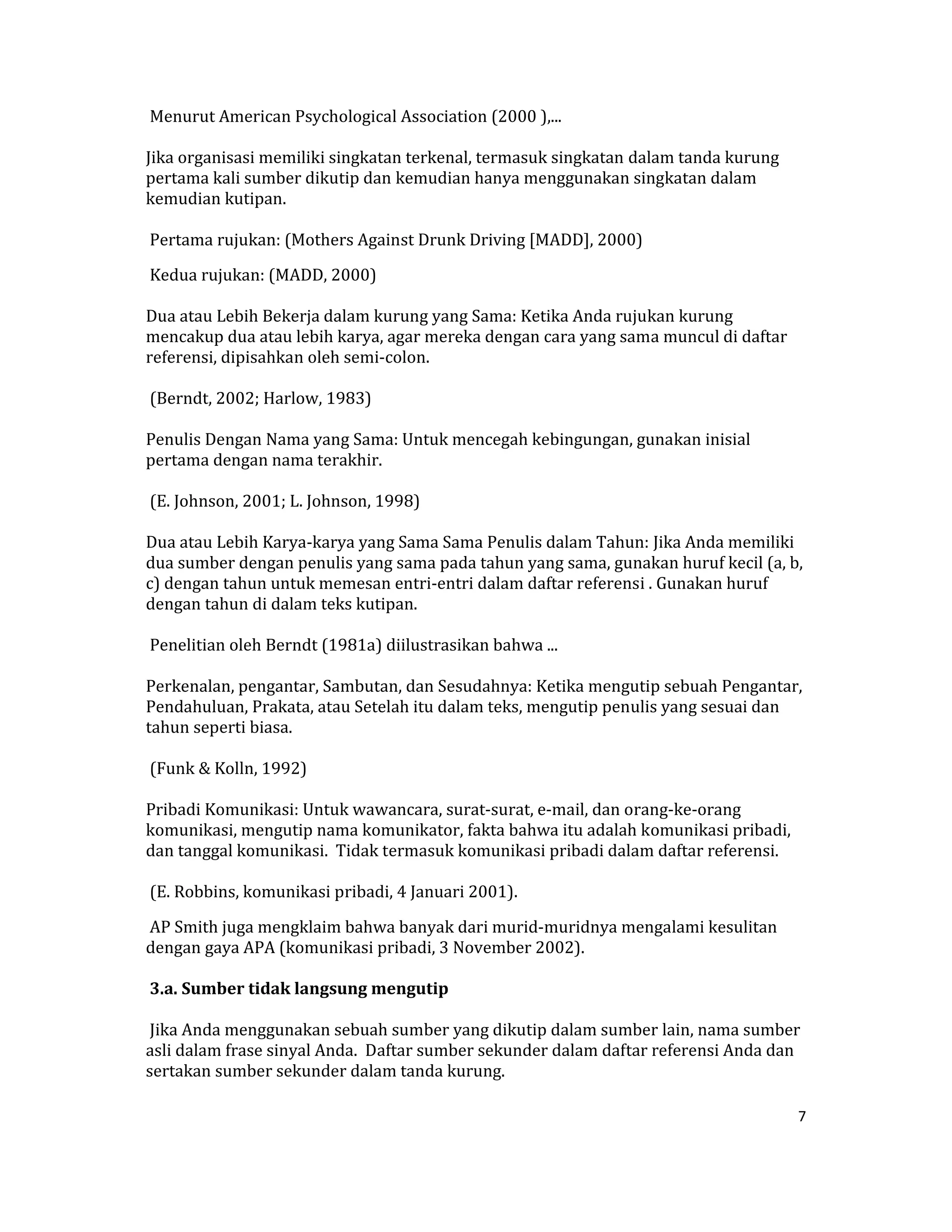  Menurut American Psychological Association (2000 ),...  

Jika organisasi memiliki singkatan terkenal, termasuk singkatan dalam tanda kurung 
pertama kali sumber dikutip dan kemudian hanya menggunakan singkatan dalam 
kemudian kutipan.  

 Pertama rujukan: (Mothers Against Drunk Driving [MADD], 2000)  

 Kedua rujukan: (MADD, 2000)  

Dua atau Lebih Bekerja dalam kurung yang Sama: Ketika Anda rujukan kurung 
mencakup dua atau lebih karya, agar mereka dengan cara yang sama muncul di daftar 
referensi, dipisahkan oleh semi‐colon.  

 (Berndt, 2002; Harlow, 1983)  

Penulis Dengan Nama yang Sama: Untuk mencegah kebingungan, gunakan inisial 
pertama dengan nama terakhir.  

 (E. Johnson, 2001; L. Johnson, 1998)  

Dua atau Lebih Karya‐karya yang Sama Sama Penulis dalam Tahun: Jika Anda memiliki 
dua sumber dengan penulis yang sama pada tahun yang sama, gunakan huruf kecil (a, b, 
c) dengan tahun untuk memesan entri‐entri dalam daftar referensi . Gunakan huruf 
dengan tahun di dalam teks kutipan.  

 Penelitian oleh Berndt (1981a) diilustrasikan bahwa ...  

Perkenalan, pengantar, Sambutan, dan Sesudahnya: Ketika mengutip sebuah Pengantar, 
Pendahuluan, Prakata, atau Setelah itu dalam teks, mengutip penulis yang sesuai dan 
tahun seperti biasa.  

 (Funk & Kolln, 1992)  

Pribadi Komunikasi: Untuk wawancara, surat‐surat, e‐mail, dan orang‐ke‐orang 
komunikasi, mengutip nama komunikator, fakta bahwa itu adalah komunikasi pribadi, 
dan tanggal komunikasi.  Tidak termasuk komunikasi pribadi dalam daftar referensi.  

 (E. Robbins, komunikasi pribadi, 4 Januari 2001).  

 AP Smith juga mengklaim bahwa banyak dari murid‐muridnya mengalami kesulitan 
dengan gaya APA (komunikasi pribadi, 3 November 2002).  

 3.a. Sumber tidak langsung mengutip  

 Jika Anda menggunakan sebuah sumber yang dikutip dalam sumber lain, nama sumber 
asli dalam frase sinyal Anda.  Daftar sumber sekunder dalam daftar referensi Anda dan 
sertakan sumber sekunder dalam tanda kurung.  

                                                                                       7 

 
 
