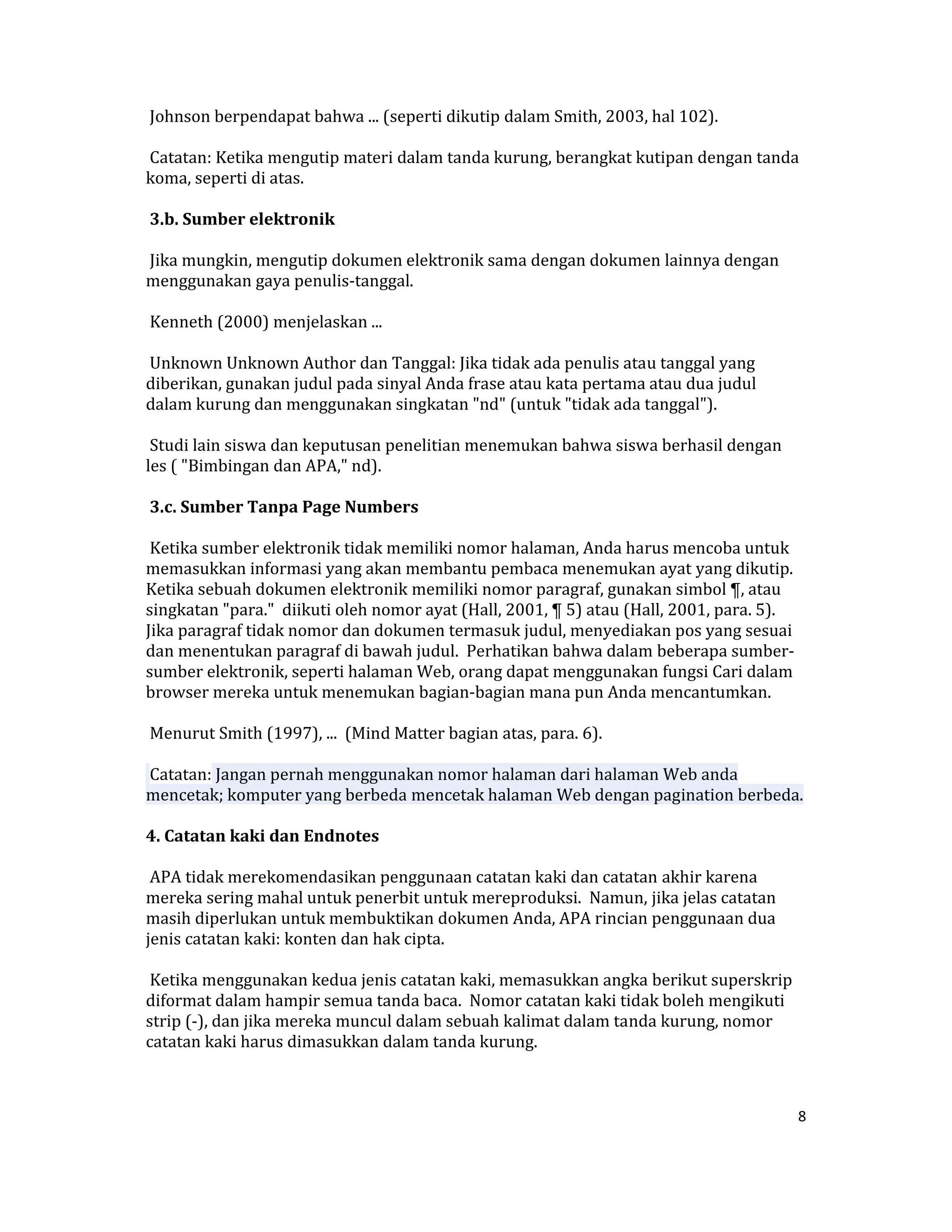  Johnson berpendapat bahwa ... (seperti dikutip dalam Smith, 2003, hal 102).  

 Catatan: Ketika mengutip materi dalam tanda kurung, berangkat kutipan dengan tanda 
koma, seperti di atas.  

 3.b. Sumber elektronik  

 Jika mungkin, mengutip dokumen elektronik sama dengan dokumen lainnya dengan  
menggunakan gaya penulis‐tanggal.  

 Kenneth (2000) menjelaskan ...  

 Unknown Unknown Author dan Tanggal: Jika tidak ada penulis atau tanggal yang 
diberikan, gunakan judul pada sinyal Anda frase atau kata pertama atau dua judul 
dalam kurung dan menggunakan singkatan "nd" (untuk "tidak ada tanggal").  

 Studi lain siswa dan keputusan penelitian menemukan bahwa siswa berhasil dengan   
les ( "Bimbingan dan APA," nd).  

 3.c. Sumber Tanpa Page Numbers  

 Ketika sumber elektronik tidak memiliki nomor halaman, Anda harus mencoba untuk 
memasukkan informasi yang akan membantu pembaca menemukan ayat yang dikutip.  
Ketika sebuah dokumen elektronik memiliki nomor paragraf, gunakan simbol ¶, atau 
singkatan "para."  diikuti oleh nomor ayat (Hall, 2001, ¶ 5) atau (Hall, 2001, para. 5).  
Jika paragraf tidak nomor dan dokumen termasuk judul, menyediakan pos yang sesuai 
dan menentukan paragraf di bawah judul.  Perhatikan bahwa dalam beberapa sumber‐
sumber elektronik, seperti halaman Web, orang dapat menggunakan fungsi Cari dalam 
browser mereka untuk menemukan bagian‐bagian mana pun Anda mencantumkan.  

 Menurut Smith (1997), ...  (Mind Matter bagian atas, para. 6).  

 Catatan: Jangan pernah menggunakan nomor halaman dari halaman Web anda 
mencetak; komputer yang berbeda mencetak halaman Web dengan pagination berbeda.  

4. Catatan kaki dan Endnotes  

 APA tidak merekomendasikan penggunaan catatan kaki dan catatan akhir karena 
mereka sering mahal untuk penerbit untuk mereproduksi.  Namun, jika jelas catatan 
masih diperlukan untuk membuktikan dokumen Anda, APA rincian penggunaan dua 
jenis catatan kaki: konten dan hak cipta.  

 Ketika menggunakan kedua jenis catatan kaki, memasukkan angka berikut superskrip 
diformat dalam hampir semua tanda baca.  Nomor catatan kaki tidak boleh mengikuti 
strip (‐), dan jika mereka muncul dalam sebuah kalimat dalam tanda kurung, nomor 
catatan kaki harus dimasukkan dalam tanda kurung.  



                                                                                         8 

 
 