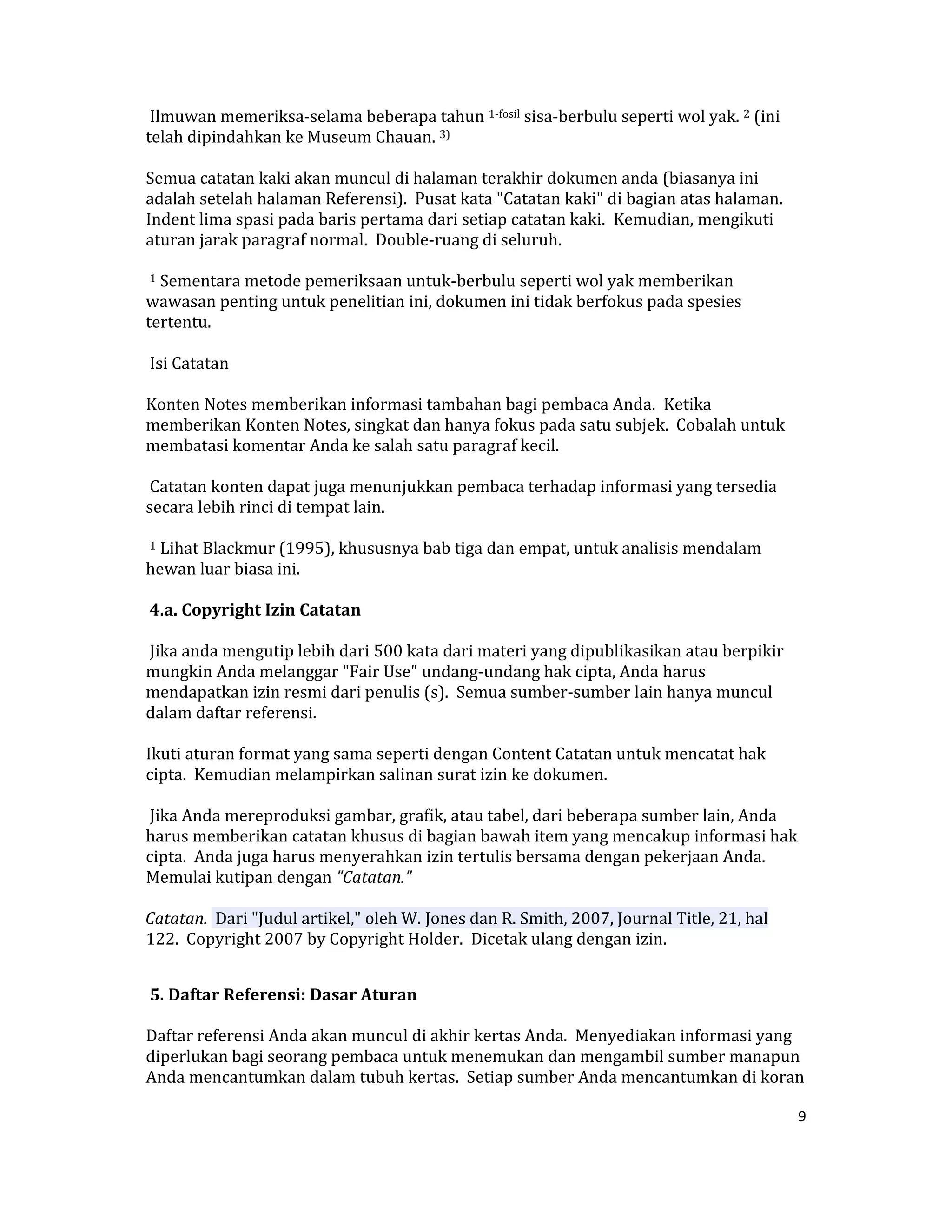  Ilmuwan memeriksa‐selama beberapa tahun 1‐fosil sisa‐berbulu seperti wol yak. 2 (ini 
    telah dipindahkan ke Museum Chauan. 3)  

    Semua catatan kaki akan muncul di halaman terakhir dokumen anda (biasanya ini 
    adalah setelah halaman Referensi).  Pusat kata "Catatan kaki" di bagian atas halaman.  
    Indent lima spasi pada baris pertama dari setiap catatan kaki.  Kemudian, mengikuti 
    aturan jarak paragraf normal.  Double‐ruang di seluruh.  

     1 Sementara metode pemeriksaan untuk‐berbulu seperti wol yak memberikan 
    wawasan penting untuk penelitian ini, dokumen ini tidak berfokus pada spesies 
    tertentu.  

     Isi Catatan  

    Konten Notes memberikan informasi tambahan bagi pembaca Anda.  Ketika 
    memberikan Konten Notes, singkat dan hanya fokus pada satu subjek.  Cobalah untuk 
    membatasi komentar Anda ke salah satu paragraf kecil.  

     Catatan konten dapat juga menunjukkan pembaca terhadap informasi yang tersedia 
    secara lebih rinci di tempat lain.  

     1 Lihat Blackmur (1995), khususnya bab tiga dan empat, untuk analisis mendalam 
    hewan luar biasa ini.  

     4.a. Copyright Izin Catatan  

     Jika anda mengutip lebih dari 500 kata dari materi yang dipublikasikan atau berpikir 
    mungkin Anda melanggar "Fair Use" undang‐undang hak cipta, Anda harus 
    mendapatkan izin resmi dari penulis (s).  Semua sumber‐sumber lain hanya muncul 
    dalam daftar referensi.  

    Ikuti aturan format yang sama seperti dengan Content Catatan untuk mencatat hak  
    cipta.  Kemudian melampirkan salinan surat izin ke dokumen.  

     Jika Anda mereproduksi gambar, grafik, atau tabel, dari beberapa sumber lain, Anda 
    harus memberikan catatan khusus di bagian bawah item yang mencakup informasi hak 
    cipta.  Anda juga harus menyerahkan izin tertulis bersama dengan pekerjaan Anda.  
    Memulai kutipan dengan "Catatan."  

       Catatan.  Dari "Judul artikel," oleh W. Jones dan R. Smith, 2007, Journal Title, 21, hal  
       122.  Copyright 2007 by Copyright Holder.  Dicetak ulang dengan izin.  

     
     5. Daftar Referensi: Dasar Aturan  

    Daftar referensi Anda akan muncul di akhir kertas Anda.  Menyediakan informasi yang 
    diperlukan bagi seorang pembaca untuk menemukan dan mengambil sumber manapun 
    Anda mencantumkan dalam tubuh kertas.  Setiap sumber Anda mencantumkan di koran 

                                                                                                    9 

     
 