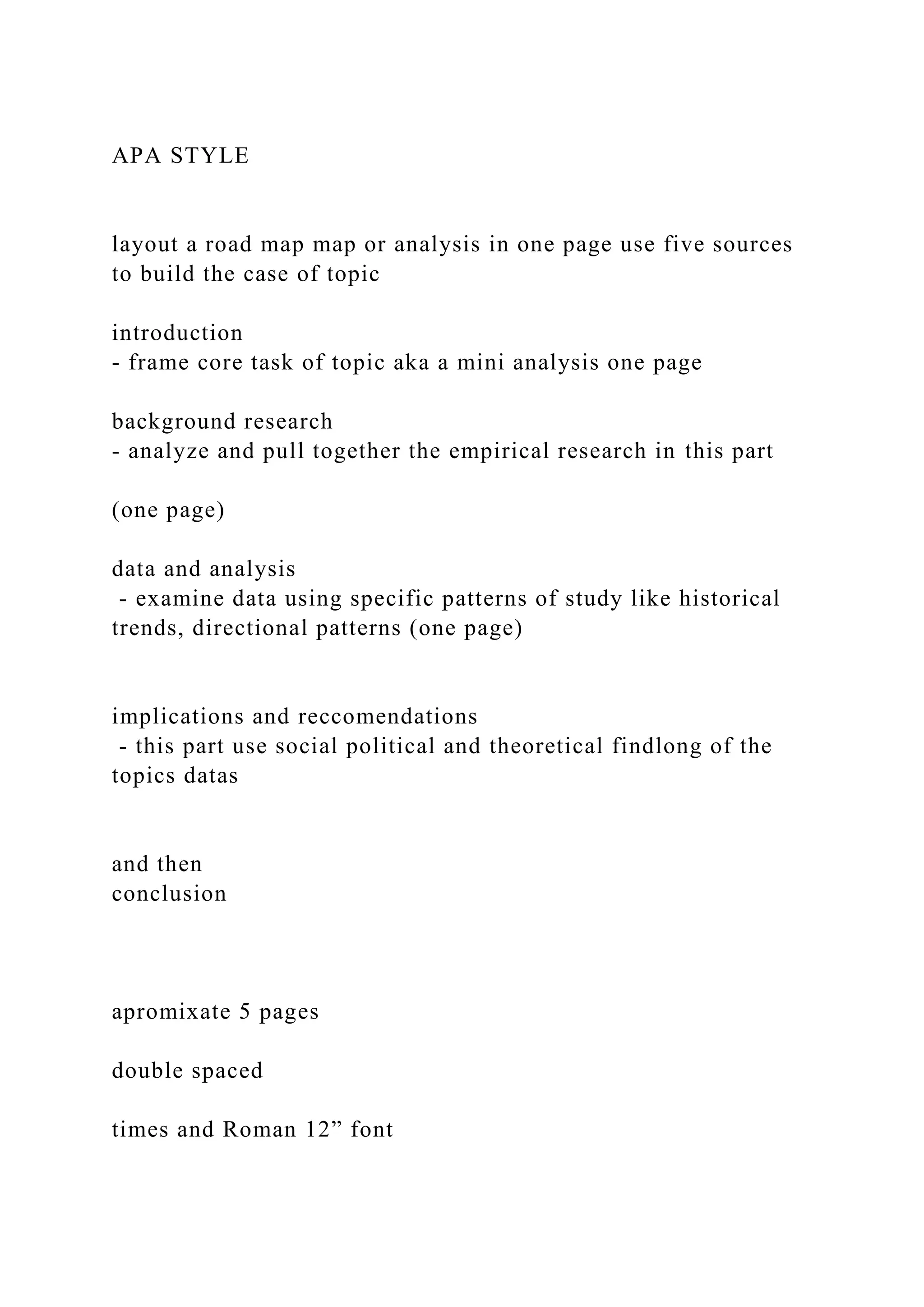 APA STYLE
layout a road map map or analysis in one page use five sources
to build the case of topic
introduction
- frame core task of topic aka a mini analysis one page
background research
- analyze and pull together the empirical research in this part
(one page)
data and analysis
- examine data using specific patterns of study like historical
trends, directional patterns (one page)
implications and reccomendations
- this part use social political and theoretical findlong of the
topics datas
and then
conclusion
apromixate 5 pages
double spaced
times and Roman 12” font