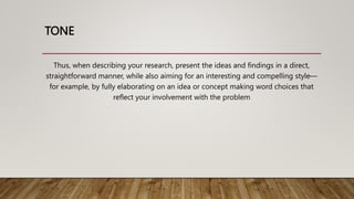 TONE
Thus, when describing your research, present the ideas and findings in a direct,
straightforward manner, while also aiming for an interesting and compelling style—
for example, by fully elaborating on an idea or concept making word choices that
reflect your involvement with the problem
 
