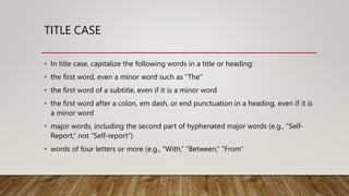 TITLE CASE
• In title case, capitalize the following words in a title or heading:
• the first word, even a minor word such as “The”
• the first word of a subtitle, even if it is a minor word
• the first word after a colon, em dash, or end punctuation in a heading, even if it is
a minor word
• major words, including the second part of hyphenated major words (e.g., “Self-
Report,” not “Self-report”)
• words of four letters or more (e.g., “With,” “Between,” “From”
 