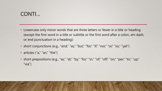 CONTI…
• Lowercase only minor words that are three letters or fewer in a title or heading
(except the first word in a title or subtitle or the first word after a colon, em dash,
or end punctuation in a heading):
• short conjunctions (e.g., “and,” “as,” “but,” “for,” “if,” “nor,” “or,” “so,” “yet”)
• articles (“a,” “an,” “the”)
• short prepositions (e.g., “as,” “at,” “by,” “for,” “in,” “of,” “off,” “on,” “per,” “to,” “up,”
“via”)
 