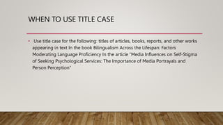 WHEN TO USE TITLE CASE
• Use title case for the following: titles of articles, books, reports, and other works
appearing in text In the book Bilingualism Across the Lifespan: Factors
Moderating Language Proficiency In the article “Media Influences on Self-Stigma
of Seeking Psychological Services: The Importance of Media Portrayals and
Person Perception”
 