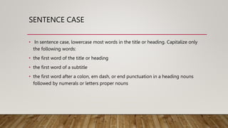 SENTENCE CASE
• In sentence case, lowercase most words in the title or heading. Capitalize only
the following words:
• the first word of the title or heading
• the first word of a subtitle
• the first word after a colon, em dash, or end punctuation in a heading nouns
followed by numerals or letters proper nouns
 