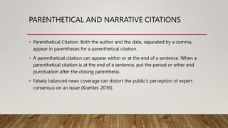 PARENTHETICAL AND NARRATIVE CITATIONS
• Parenthetical Citation. Both the author and the date, separated by a comma,
appear in parentheses for a parenthetical citation.
• A parenthetical citation can appear within or at the end of a sentence. When a
parenthetical citation is at the end of a sentence, put the period or other end
punctuation after the closing parenthesis.
• Falsely balanced news coverage can distort the public’s perception of expert
consensus on an issue (Koehler, 2016).
 