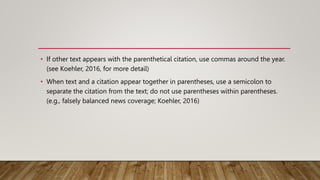 • If other text appears with the parenthetical citation, use commas around the year.
(see Koehler, 2016, for more detail)
• When text and a citation appear together in parentheses, use a semicolon to
separate the citation from the text; do not use parentheses within parentheses.
(e.g., falsely balanced news coverage; Koehler, 2016)
 