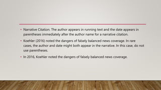 • Narrative Citation. The author appears in running text and the date appears in
parentheses immediately after the author name for a narrative citation.
• Koehler (2016) noted the dangers of falsely balanced news coverage. In rare
cases, the author and date might both appear in the narrative. In this case, do not
use parentheses.
• In 2016, Koehler noted the dangers of falsely balanced news coverage.
 