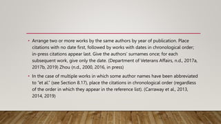 • Arrange two or more works by the same authors by year of publication. Place
citations with no date first, followed by works with dates in chronological order;
in-press citations appear last. Give the authors’ surnames once; for each
subsequent work, give only the date. (Department of Veterans Affairs, n.d., 2017a,
2017b, 2019) Zhou (n.d., 2000, 2016, in press)
• In the case of multiple works in which some author names have been abbreviated
to “et al.” (see Section 8.17), place the citations in chronological order (regardless
of the order in which they appear in the reference list). (Carraway et al., 2013,
2014, 2019)
 