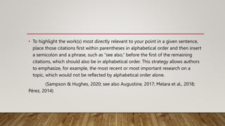 • To highlight the work(s) most directly relevant to your point in a given sentence,
place those citations first within parentheses in alphabetical order and then insert
a semicolon and a phrase, such as “see also,” before the first of the remaining
citations, which should also be in alphabetical order. This strategy allows authors
to emphasize, for example, the most recent or most important research on a
topic, which would not be reflected by alphabetical order alone.
(Sampson & Hughes, 2020; see also Augustine, 2017; Melara et al., 2018;
Pérez, 2014)
 