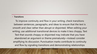 • Transitions
To improve continuity and flow in your writing, check transitions
between sentences, paragraphs, and ideas to ensure that the text is
smooth and clear rather than abrupt or disjointed. When editing your
writing, use additional transitional devices to make it less choppy. Text
Text that sounds choppy or disjointed may indicate that you have
abandoned an argument or theme prematurely—instead consider
amplifying its discussion. Punctuation marks contribute to continuity
and flow by signaling transitions and demonstrating relationships
between ideas.
 