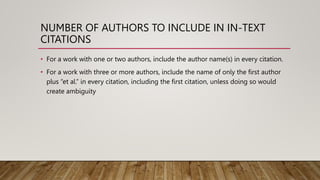 NUMBER OF AUTHORS TO INCLUDE IN IN-TEXT
CITATIONS
• For a work with one or two authors, include the author name(s) in every citation.
• For a work with three or more authors, include the name of only the first author
plus “et al.” in every citation, including the first citation, unless doing so would
create ambiguity
 