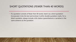 SHORT QUOTATIONS (FEWER THAN 40 WORDS)
• If a quotation consists of fewer than 40 words, treat it as a short quotation:
Incorporate it into the text and enclose it within double quotation marks. For a
direct quotation, always include a full citation (parenthetical or narrative) in the
same sentence as the quotation.
 