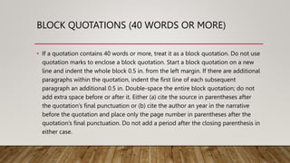 BLOCK QUOTATIONS (40 WORDS OR MORE)
• If a quotation contains 40 words or more, treat it as a block quotation. Do not use
quotation marks to enclose a block quotation. Start a block quotation on a new
line and indent the whole block 0.5 in. from the left margin. If there are additional
paragraphs within the quotation, indent the first line of each subsequent
paragraph an additional 0.5 in. Double-space the entire block quotation; do not
add extra space before or after it. Either (a) cite the source in parentheses after
the quotation’s final punctuation or (b) cite the author an year in the narrative
before the quotation and place only the page number in parentheses after the
quotation’s final punctuation. Do not add a period after the closing parenthesis in
either case.
 