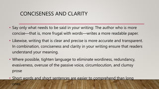 CONCISENESS AND CLARITY
• Say only what needs to be said in your writing: The author who is more
concise—that is, more frugal with words—writes a more readable paper.
• Likewise, writing that is clear and precise is more accurate and transparent.
In combination, conciseness and clarity in your writing ensure that readers
understand your meaning.
• Where possible, tighten language to eliminate wordiness, redundancy,
evasiveness, overuse of the passive voice, circumlocution, and clumsy
prose
• Short words and short sentences are easier to comprehend than long
ones
 