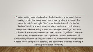 • Concise writing must also be clear. Be deliberate in your word choices,
making certain that every word means exactly what you intend. For
example, in informal style, “feel” broadly substitutes for “think” or
“believe,” but in academic style, such latitude in word choice is not
acceptable. Likewise, using a word with multiple meanings can cause
confusion. For example, some writers use the word “significant” to mean
“important,” whereas others use “significant” only in the context of
statistical significance testing; ensure that your intended meaning is clear.
Choose words and phrases carefully, and specify the intended meaning if
there is potential for ambiguity.
 