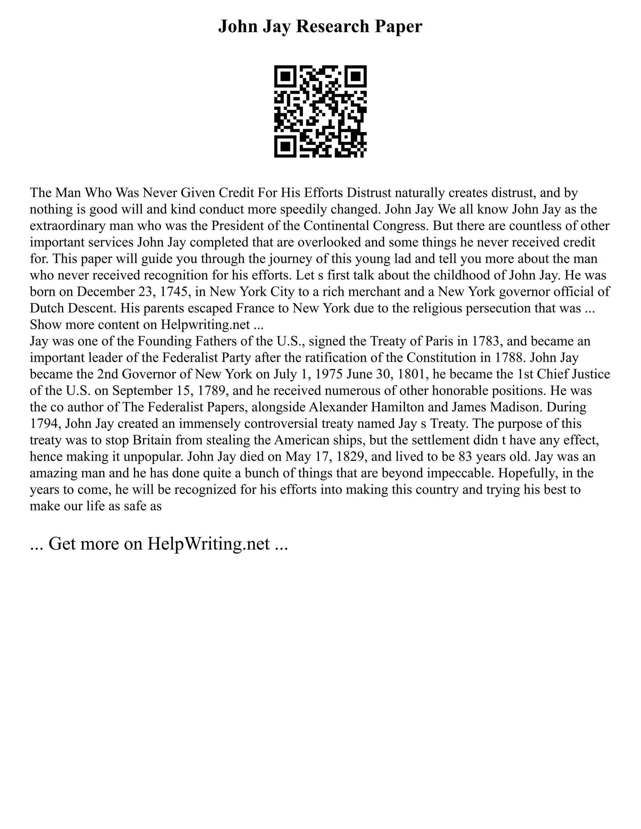 John Jay Research Paper
The Man Who Was Never Given Credit For His Efforts Distrust naturally creates distrust, and by
nothing is good will and kind conduct more speedily changed. John Jay We all know John Jay as the
extraordinary man who was the President of the Continental Congress. But there are countless of other
important services John Jay completed that are overlooked and some things he never received credit
for. This paper will guide you through the journey of this young lad and tell you more about the man
who never received recognition for his efforts. Let s first talk about the childhood of John Jay. He was
born on December 23, 1745, in New York City to a rich merchant and a New York governor official of
Dutch Descent. His parents escaped France to New York due to the religious persecution that was ...
Show more content on Helpwriting.net ...
Jay was one of the Founding Fathers of the U.S., signed the Treaty of Paris in 1783, and became an
important leader of the Federalist Party after the ratification of the Constitution in 1788. John Jay
became the 2nd Governor of New York on July 1, 1975 June 30, 1801, he became the 1st Chief Justice
of the U.S. on September 15, 1789, and he received numerous of other honorable positions. He was
the co author of The Federalist Papers, alongside Alexander Hamilton and James Madison. During
1794, John Jay created an immensely controversial treaty named Jay s Treaty. The purpose of this
treaty was to stop Britain from stealing the American ships, but the settlement didn t have any effect,
hence making it unpopular. John Jay died on May 17, 1829, and lived to be 83 years old. Jay was an
amazing man and he has done quite a bunch of things that are beyond impeccable. Hopefully, in the
years to come, he will be recognized for his efforts into making this country and trying his best to
make our life as safe as
... Get more on HelpWriting.net ...
 