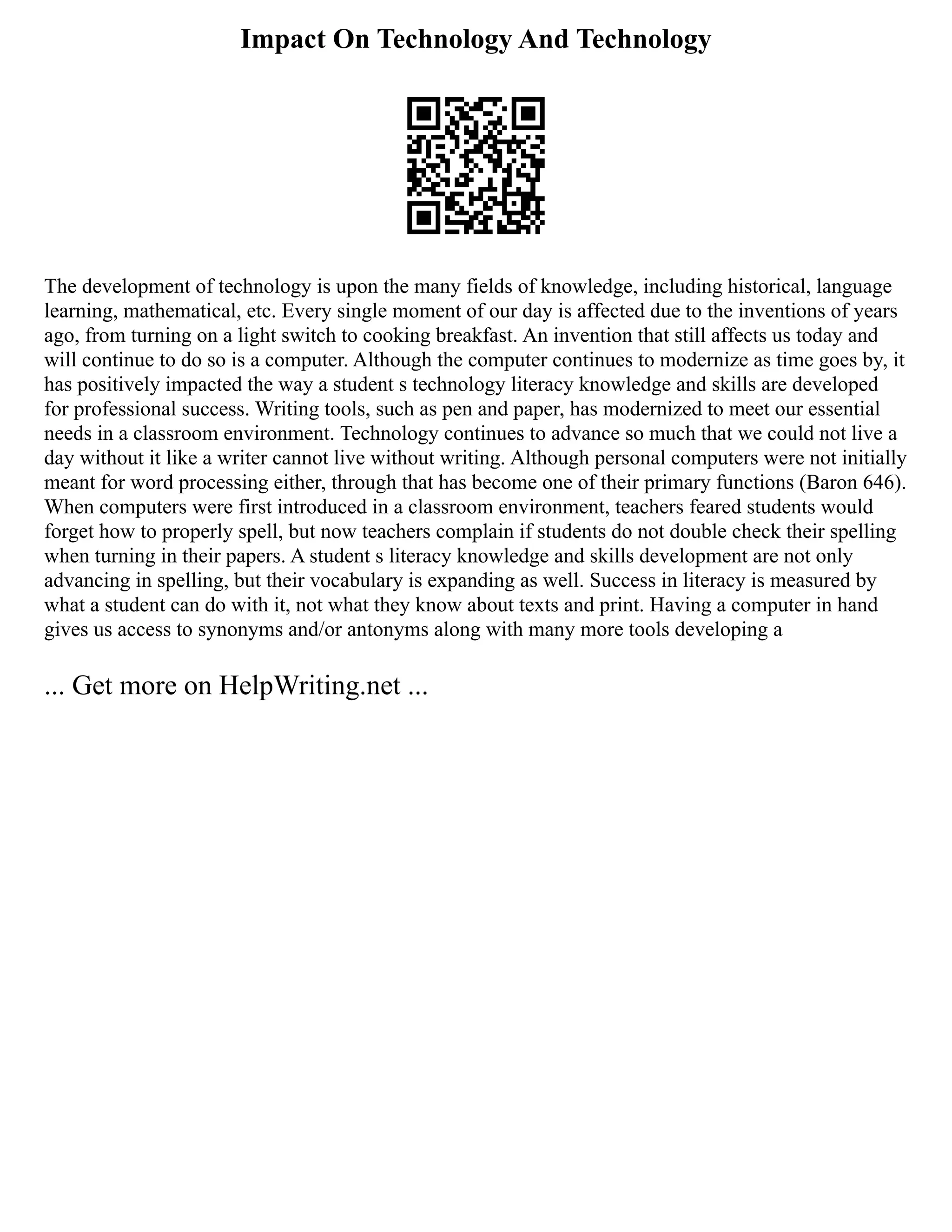 Impact On Technology And Technology
The development of technology is upon the many fields of knowledge, including historical, language
learning, mathematical, etc. Every single moment of our day is affected due to the inventions of years
ago, from turning on a light switch to cooking breakfast. An invention that still affects us today and
will continue to do so is a computer. Although the computer continues to modernize as time goes by, it
has positively impacted the way a student s technology literacy knowledge and skills are developed
for professional success. Writing tools, such as pen and paper, has modernized to meet our essential
needs in a classroom environment. Technology continues to advance so much that we could not live a
day without it like a writer cannot live without writing. Although personal computers were not initially
meant for word processing either, through that has become one of their primary functions (Baron 646).
When computers were first introduced in a classroom environment, teachers feared students would
forget how to properly spell, but now teachers complain if students do not double check their spelling
when turning in their papers. A student s literacy knowledge and skills development are not only
advancing in spelling, but their vocabulary is expanding as well. Success in literacy is measured by
what a student can do with it, not what they know about texts and print. Having a computer in hand
gives us access to synonyms and/or antonyms along with many more tools developing a
... Get more on HelpWriting.net ...
 