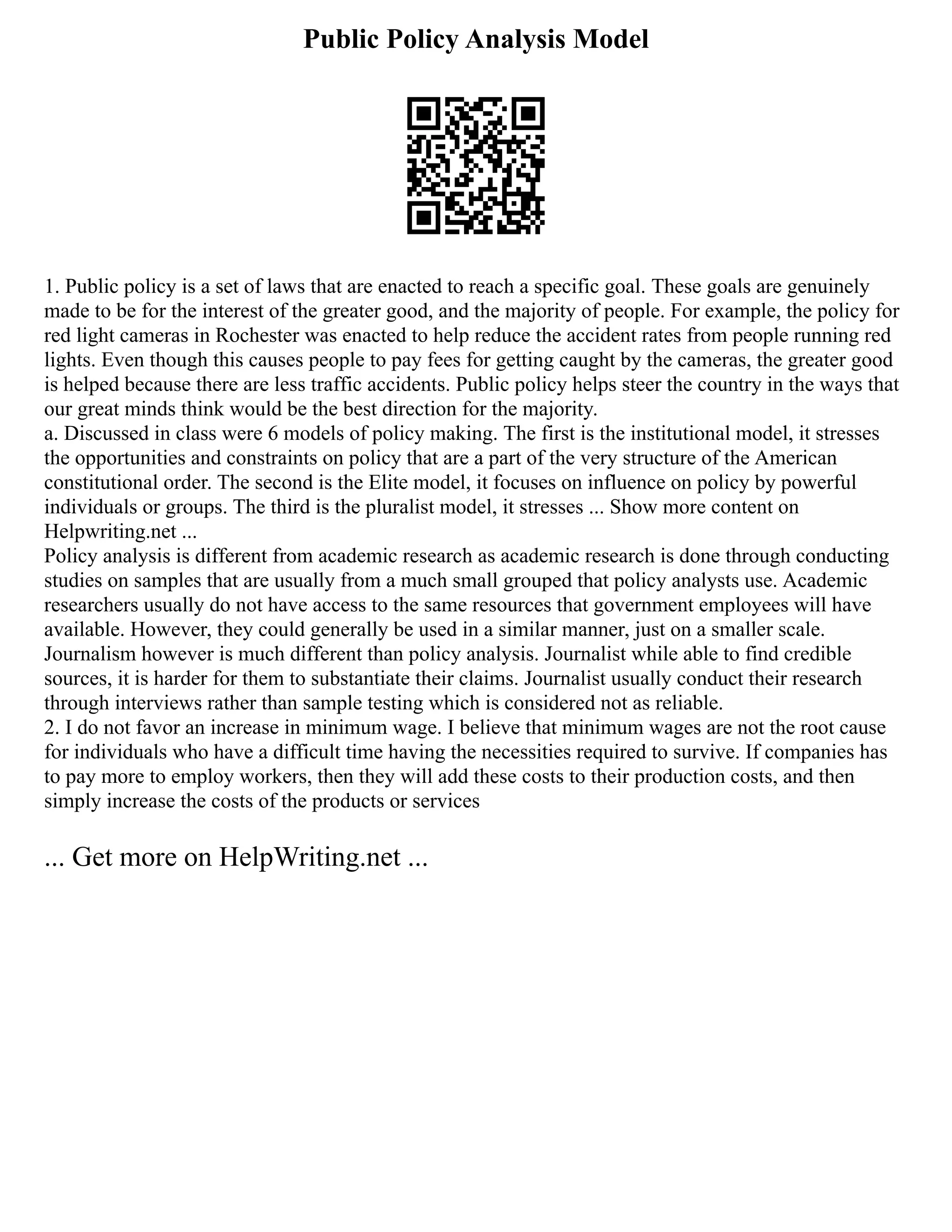 Public Policy Analysis Model
1. Public policy is a set of laws that are enacted to reach a specific goal. These goals are genuinely
made to be for the interest of the greater good, and the majority of people. For example, the policy for
red light cameras in Rochester was enacted to help reduce the accident rates from people running red
lights. Even though this causes people to pay fees for getting caught by the cameras, the greater good
is helped because there are less traffic accidents. Public policy helps steer the country in the ways that
our great minds think would be the best direction for the majority.
a. Discussed in class were 6 models of policy making. The first is the institutional model, it stresses
the opportunities and constraints on policy that are a part of the very structure of the American
constitutional order. The second is the Elite model, it focuses on influence on policy by powerful
individuals or groups. The third is the pluralist model, it stresses ... Show more content on
Helpwriting.net ...
Policy analysis is different from academic research as academic research is done through conducting
studies on samples that are usually from a much small grouped that policy analysts use. Academic
researchers usually do not have access to the same resources that government employees will have
available. However, they could generally be used in a similar manner, just on a smaller scale.
Journalism however is much different than policy analysis. Journalist while able to find credible
sources, it is harder for them to substantiate their claims. Journalist usually conduct their research
through interviews rather than sample testing which is considered not as reliable.
2. I do not favor an increase in minimum wage. I believe that minimum wages are not the root cause
for individuals who have a difficult time having the necessities required to survive. If companies has
to pay more to employ workers, then they will add these costs to their production costs, and then
simply increase the costs of the products or services
... Get more on HelpWriting.net ...
 