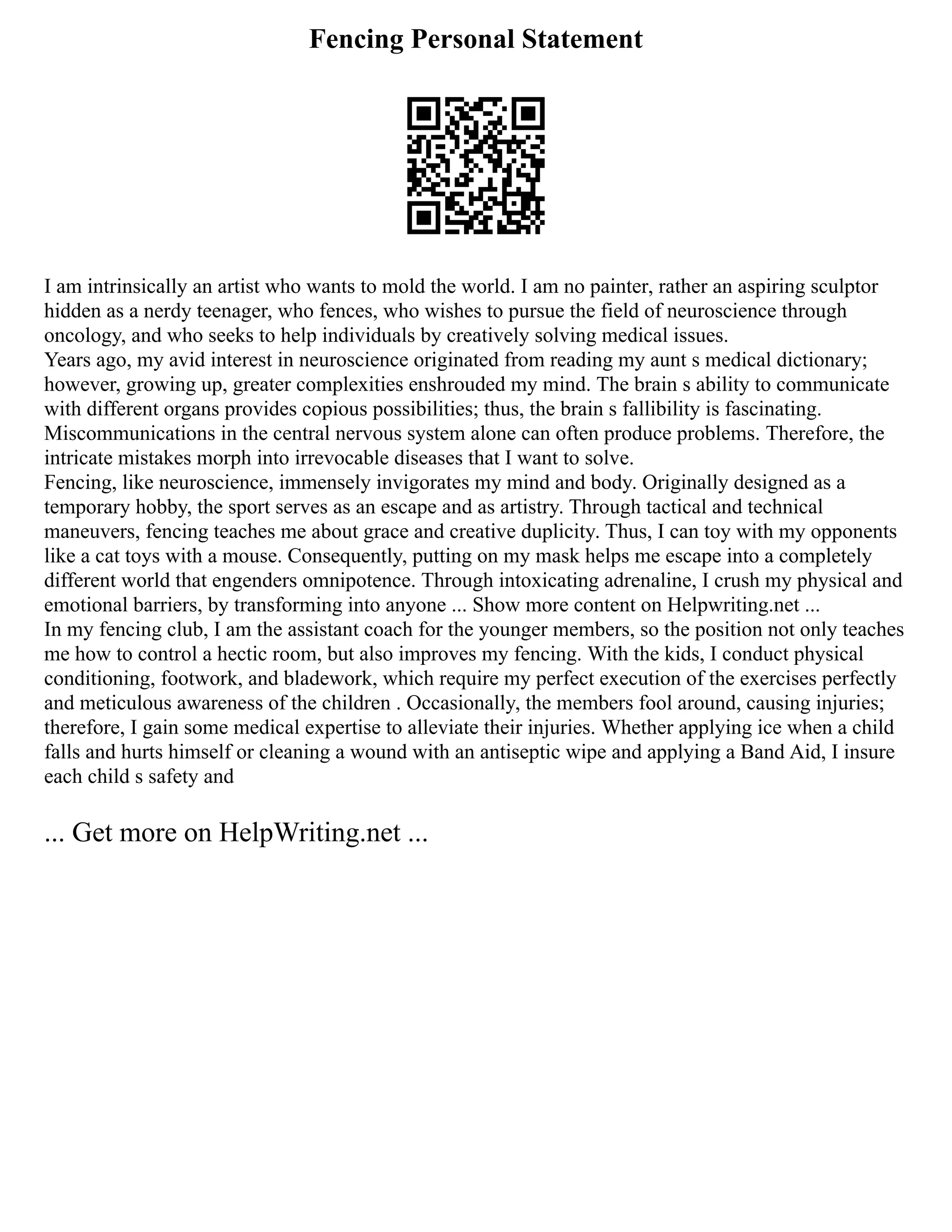 Fencing Personal Statement
I am intrinsically an artist who wants to mold the world. I am no painter, rather an aspiring sculptor
hidden as a nerdy teenager, who fences, who wishes to pursue the field of neuroscience through
oncology, and who seeks to help individuals by creatively solving medical issues.
Years ago, my avid interest in neuroscience originated from reading my aunt s medical dictionary;
however, growing up, greater complexities enshrouded my mind. The brain s ability to communicate
with different organs provides copious possibilities; thus, the brain s fallibility is fascinating.
Miscommunications in the central nervous system alone can often produce problems. Therefore, the
intricate mistakes morph into irrevocable diseases that I want to solve.
Fencing, like neuroscience, immensely invigorates my mind and body. Originally designed as a
temporary hobby, the sport serves as an escape and as artistry. Through tactical and technical
maneuvers, fencing teaches me about grace and creative duplicity. Thus, I can toy with my opponents
like a cat toys with a mouse. Consequently, putting on my mask helps me escape into a completely
different world that engenders omnipotence. Through intoxicating adrenaline, I crush my physical and
emotional barriers, by transforming into anyone ... Show more content on Helpwriting.net ...
In my fencing club, I am the assistant coach for the younger members, so the position not only teaches
me how to control a hectic room, but also improves my fencing. With the kids, I conduct physical
conditioning, footwork, and bladework, which require my perfect execution of the exercises perfectly
and meticulous awareness of the children . Occasionally, the members fool around, causing injuries;
therefore, I gain some medical expertise to alleviate their injuries. Whether applying ice when a child
falls and hurts himself or cleaning a wound with an antiseptic wipe and applying a Band Aid, I insure
each child s safety and
... Get more on HelpWriting.net ...
 