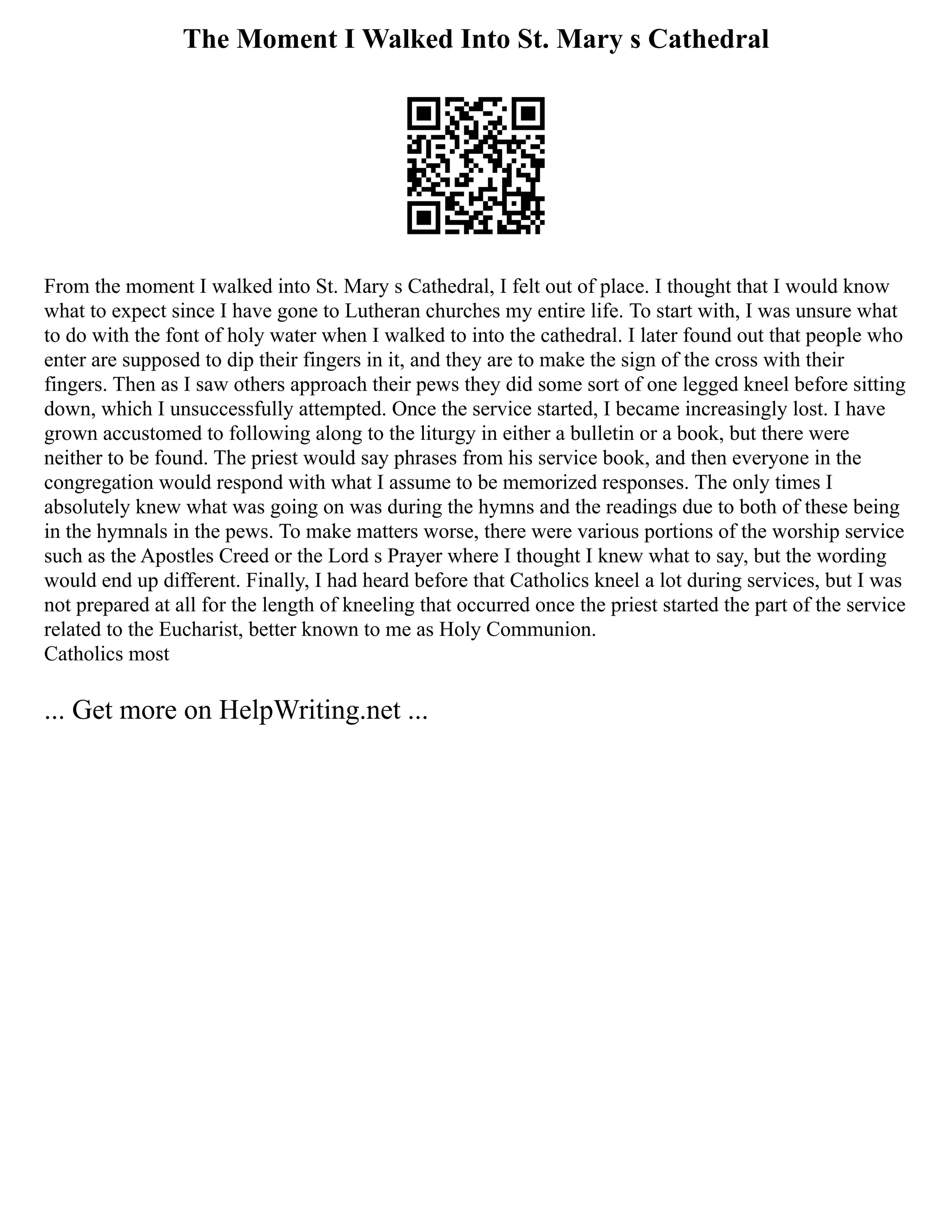 The Moment I Walked Into St. Mary s Cathedral
From the moment I walked into St. Mary s Cathedral, I felt out of place. I thought that I would know
what to expect since I have gone to Lutheran churches my entire life. To start with, I was unsure what
to do with the font of holy water when I walked to into the cathedral. I later found out that people who
enter are supposed to dip their fingers in it, and they are to make the sign of the cross with their
fingers. Then as I saw others approach their pews they did some sort of one legged kneel before sitting
down, which I unsuccessfully attempted. Once the service started, I became increasingly lost. I have
grown accustomed to following along to the liturgy in either a bulletin or a book, but there were
neither to be found. The priest would say phrases from his service book, and then everyone in the
congregation would respond with what I assume to be memorized responses. The only times I
absolutely knew what was going on was during the hymns and the readings due to both of these being
in the hymnals in the pews. To make matters worse, there were various portions of the worship service
such as the Apostles Creed or the Lord s Prayer where I thought I knew what to say, but the wording
would end up different. Finally, I had heard before that Catholics kneel a lot during services, but I was
not prepared at all for the length of kneeling that occurred once the priest started the part of the service
related to the Eucharist, better known to me as Holy Communion.
Catholics most
... Get more on HelpWriting.net ...
 