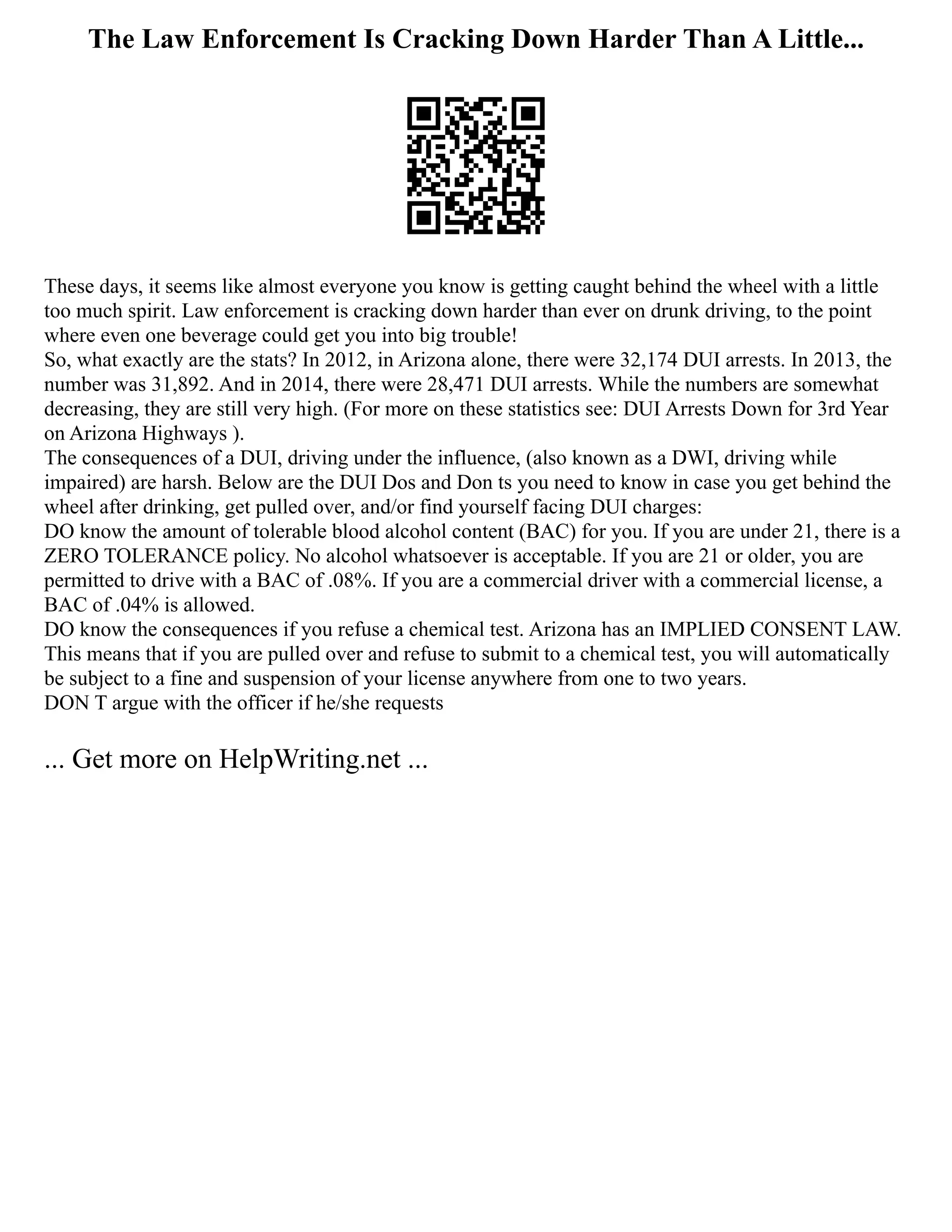 The Law Enforcement Is Cracking Down Harder Than A Little...
These days, it seems like almost everyone you know is getting caught behind the wheel with a little
too much spirit. Law enforcement is cracking down harder than ever on drunk driving, to the point
where even one beverage could get you into big trouble!
So, what exactly are the stats? In 2012, in Arizona alone, there were 32,174 DUI arrests. In 2013, the
number was 31,892. And in 2014, there were 28,471 DUI arrests. While the numbers are somewhat
decreasing, they are still very high. (For more on these statistics see: DUI Arrests Down for 3rd Year
on Arizona Highways ).
The consequences of a DUI, driving under the influence, (also known as a DWI, driving while
impaired) are harsh. Below are the DUI Dos and Don ts you need to know in case you get behind the
wheel after drinking, get pulled over, and/or find yourself facing DUI charges:
DO know the amount of tolerable blood alcohol content (BAC) for you. If you are under 21, there is a
ZERO TOLERANCE policy. No alcohol whatsoever is acceptable. If you are 21 or older, you are
permitted to drive with a BAC of .08%. If you are a commercial driver with a commercial license, a
BAC of .04% is allowed.
DO know the consequences if you refuse a chemical test. Arizona has an IMPLIED CONSENT LAW.
This means that if you are pulled over and refuse to submit to a chemical test, you will automatically
be subject to a fine and suspension of your license anywhere from one to two years.
DON T argue with the officer if he/she requests
... Get more on HelpWriting.net ...
 