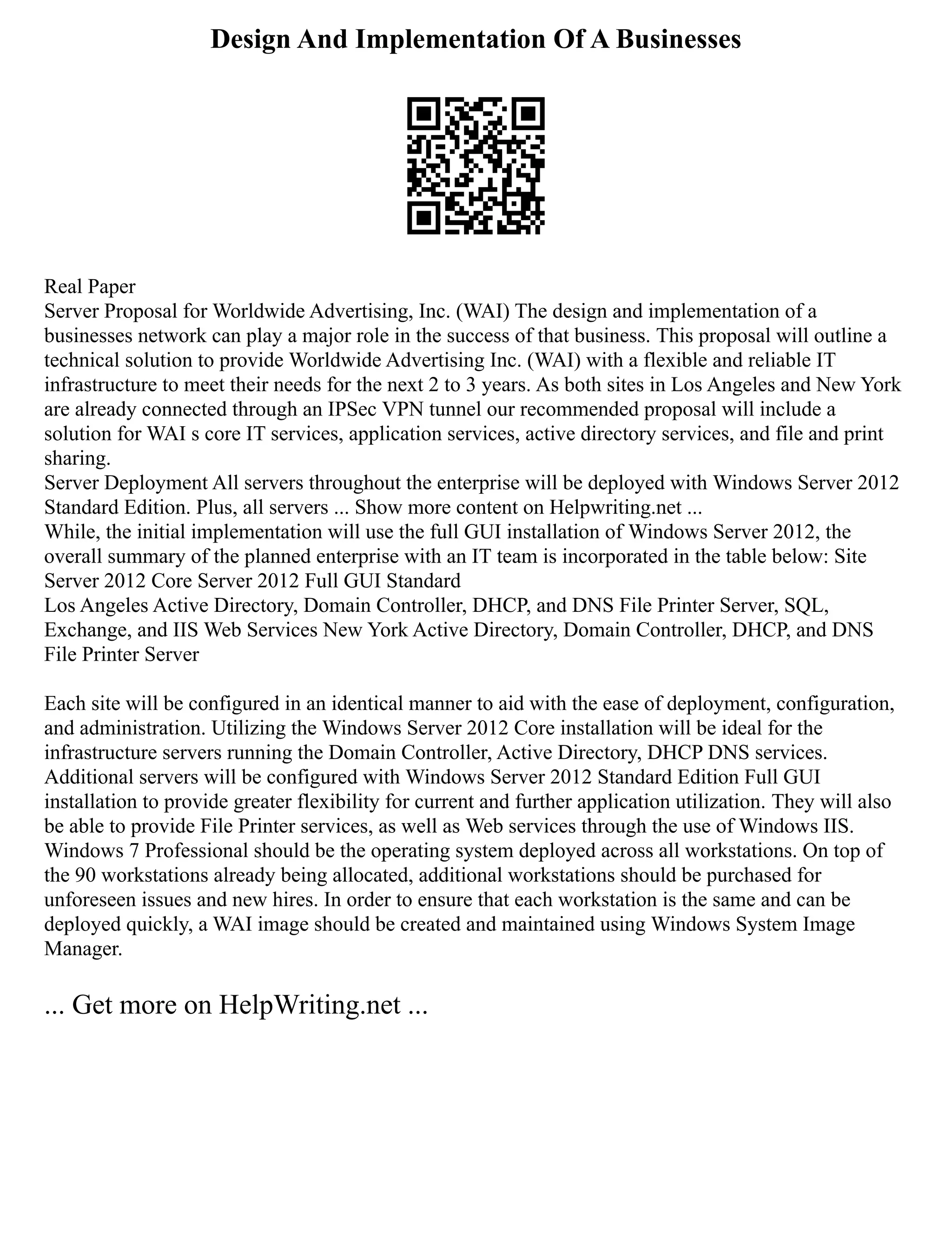 Design And Implementation Of A Businesses
Real Paper
Server Proposal for Worldwide Advertising, Inc. (WAI) The design and implementation of a
businesses network can play a major role in the success of that business. This proposal will outline a
technical solution to provide Worldwide Advertising Inc. (WAI) with a flexible and reliable IT
infrastructure to meet their needs for the next 2 to 3 years. As both sites in Los Angeles and New York
are already connected through an IPSec VPN tunnel our recommended proposal will include a
solution for WAI s core IT services, application services, active directory services, and file and print
sharing.
Server Deployment All servers throughout the enterprise will be deployed with Windows Server 2012
Standard Edition. Plus, all servers ... Show more content on Helpwriting.net ...
While, the initial implementation will use the full GUI installation of Windows Server 2012, the
overall summary of the planned enterprise with an IT team is incorporated in the table below: Site
Server 2012 Core Server 2012 Full GUI Standard
Los Angeles Active Directory, Domain Controller, DHCP, and DNS File Printer Server, SQL,
Exchange, and IIS Web Services New York Active Directory, Domain Controller, DHCP, and DNS
File Printer Server
Each site will be configured in an identical manner to aid with the ease of deployment, configuration,
and administration. Utilizing the Windows Server 2012 Core installation will be ideal for the
infrastructure servers running the Domain Controller, Active Directory, DHCP DNS services.
Additional servers will be configured with Windows Server 2012 Standard Edition Full GUI
installation to provide greater flexibility for current and further application utilization. They will also
be able to provide File Printer services, as well as Web services through the use of Windows IIS.
Windows 7 Professional should be the operating system deployed across all workstations. On top of
the 90 workstations already being allocated, additional workstations should be purchased for
unforeseen issues and new hires. In order to ensure that each workstation is the same and can be
deployed quickly, a WAI image should be created and maintained using Windows System Image
Manager.
... Get more on HelpWriting.net ...
 