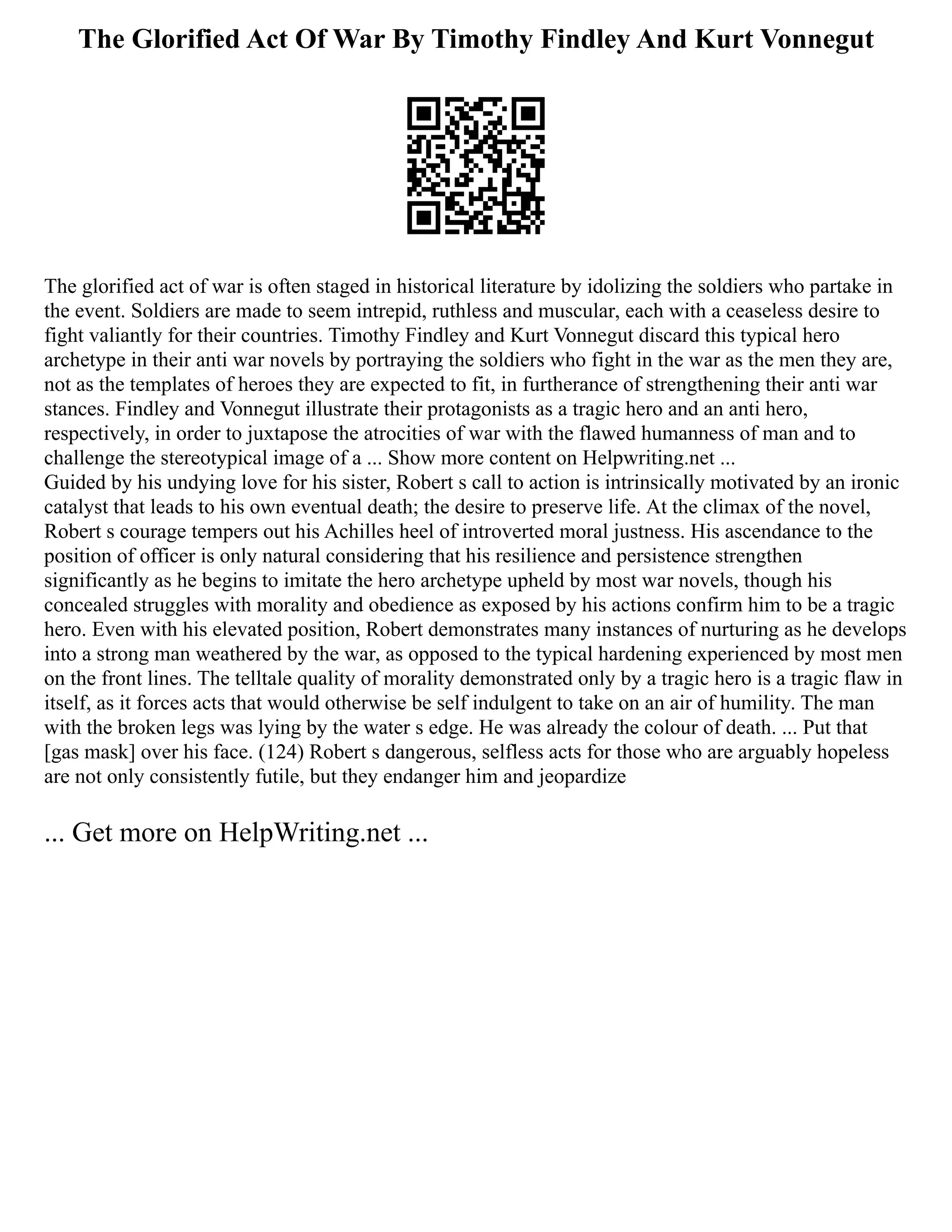 The Glorified Act Of War By Timothy Findley And Kurt Vonnegut
The glorified act of war is often staged in historical literature by idolizing the soldiers who partake in
the event. Soldiers are made to seem intrepid, ruthless and muscular, each with a ceaseless desire to
fight valiantly for their countries. Timothy Findley and Kurt Vonnegut discard this typical hero
archetype in their anti war novels by portraying the soldiers who fight in the war as the men they are,
not as the templates of heroes they are expected to fit, in furtherance of strengthening their anti war
stances. Findley and Vonnegut illustrate their protagonists as a tragic hero and an anti hero,
respectively, in order to juxtapose the atrocities of war with the flawed humanness of man and to
challenge the stereotypical image of a ... Show more content on Helpwriting.net ...
Guided by his undying love for his sister, Robert s call to action is intrinsically motivated by an ironic
catalyst that leads to his own eventual death; the desire to preserve life. At the climax of the novel,
Robert s courage tempers out his Achilles heel of introverted moral justness. His ascendance to the
position of officer is only natural considering that his resilience and persistence strengthen
significantly as he begins to imitate the hero archetype upheld by most war novels, though his
concealed struggles with morality and obedience as exposed by his actions confirm him to be a tragic
hero. Even with his elevated position, Robert demonstrates many instances of nurturing as he develops
into a strong man weathered by the war, as opposed to the typical hardening experienced by most men
on the front lines. The telltale quality of morality demonstrated only by a tragic hero is a tragic flaw in
itself, as it forces acts that would otherwise be self indulgent to take on an air of humility. The man
with the broken legs was lying by the water s edge. He was already the colour of death. ... Put that
[gas mask] over his face. (124) Robert s dangerous, selfless acts for those who are arguably hopeless
are not only consistently futile, but they endanger him and jeopardize
... Get more on HelpWriting.net ...
 